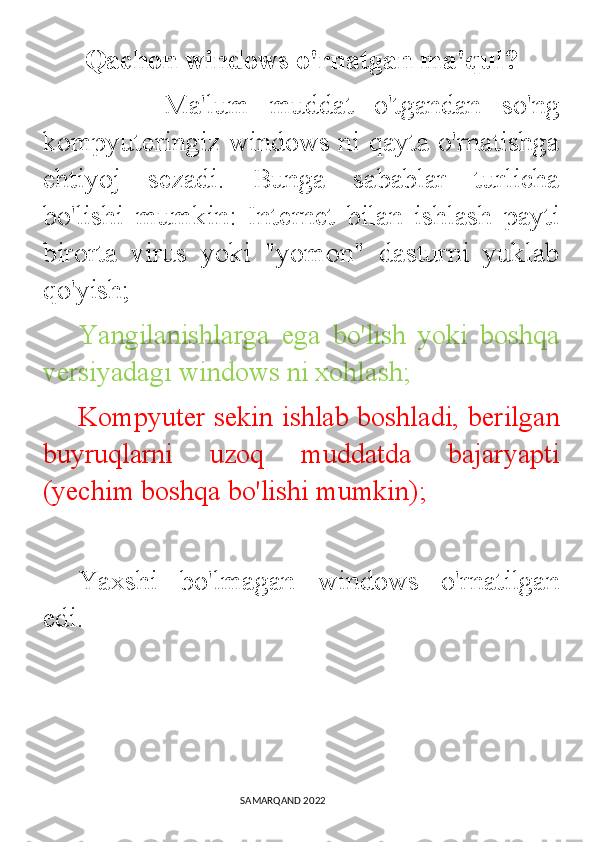        Qachon windows o'rnatgan ma'qul?     
            Ma'lum   muddat   o'tgandan   so'ng
kompyuteringiz windows ni qayta o'rnatishga
ehtiyoj   sezadi.   Bunga   sabablar   turlicha
bo'lishi   mumkin:   Internet   bilan   ishlash   payti
birorta   virus   yoki   "yomon"   dasturni   yuklab
qo'yish; 
Yangilanishlarga   ega   bo'lish   yoki   boshqa
versiyadagi windows ni xohlash; 
Kompyuter sekin ishlab boshladi, berilgan
buyruqlarni   uzoq   muddatda   bajaryapti
(yechim boshqa bo'lishi mumkin); 
Yaxshi   bo'lmagan   windows   o'rnatilgan
edi. 
                                                                                SAMARQAND 2022 