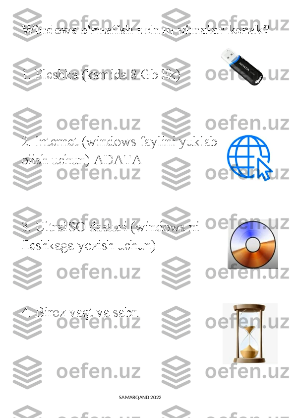 Windows o'rnatish uchun nimalar   kerak?  
1. Fleshka (kamida 8 Gb lik) 
2. Internet (windows faylini yuklab
olish uchun) ADATA 
3. UltraISO dasturi (windows ni
fleshkaga yozish uchun) 
4. Biroz vaqt va sabr. 
                                                                                SAMARQAND 2022 