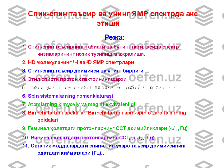   Спин-спин таъсир ва унинг ЯМР спектрда акс 
этиши   
Режа:
1. Спин-спин таъсирнинг табиати ва бунинг натижасида спектр 
чизиқларининг нозик тузилишга ажралиши.  
2.  HD  молекуланинг  1
H  ва   2
D  ЯМР спектрлари
3. Спин - спин  таъсир доимийси ва унинг бирлиги
4. Этил спирти протон спектрининг шархи
5.  Нозик тузилишдаги чизи қ лар сони  ва нисбий интенсивлиги
6. Spin sistemalarning nomenklaturasi
7. Atomlarning kimyoviy va magnit ekvivalenligi
8.  Birinchi tartibli spektrlar. Birinchi tartibli spin-spin o‘zaro ta’sirning 
qoidalari
9 .  Геминал ҳолатда ги  протонларнинг ССТ доимийликлари ( 2
J
HH   Гц )
10 .  Вицинал ҳолатда ги  протонларнинг ССТД ( 3
J
HH , Гц)
11.  Органик моддалардаги спин - спин ўзаро таъсир доимийсининг 
одатдаги қийматлари (Гц). . 