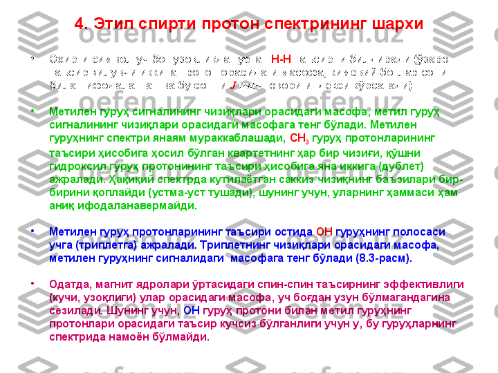 4. Этил спирти протон спектрининг шархи
•
Охирги символ уч боғ узoқликда турган  H - H  таъсирни билдиради (ўзаро 
таъсир қилувчи иккита протон орасидаги масофа, кимёвий боғлар сони 
билан ифодаланган ва бу сонни  J   нинг юқори индекси кўрсатади). 
•
Метилен гуруҳ сигналининг чизиқлари орасидаги масофа ,  метил гуруҳ 
сигналининг чизиқлари орасидаги масофага тенг бўлади. Метилен 
гуруҳнинг спектри янаям мураккаблашади,  CH
3  гуруҳ протонларининг 
таъсири ҳисобига ҳосил бўлган квартетнинг ҳар бир чизиғи ,  қўшни 
гидроксил гуруҳ протонининг таъсири ҳисобига яна иккига (дублет) 
ажралади. Ҳақиқий спектрда кутилаётган саккиз чизиқнинг баъзилари бир-
бирини қоплайди (устма-уст тушади), шунинг учун, уларнинг ҳаммаси  ҳам  
аниқ ифодалан авер майди.
•
Метилен гуруҳ протонларининг таъсири остида  OH  гуруҳнинг полосаси 
учга (триплетга) ажралади. Триплетнинг чизиқлари орасидаги масофа, 
метилен гуруҳнинг сигналидаги  масофага тенг бўлади ( 8 .3 -расм). 
•
Одатда, магнит ядролари ўртасидаги спин-спин таъсирнинг эффективлиги 
(кучи, узоқлиги) улар орасидаги масофа ,  уч боғдан узун бўлмагандагина 
сезилади. Шунинг учун,  OH  гуруҳ протони билан метил гуруҳнинг 
протонлари орасидаги таъсир кучсиз бўлганлиги учун у ,  бу гуруҳларнинг 
спектрида намоён бўлмайди.  