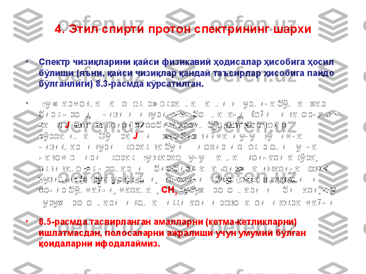 4. Этил спирти протон спектрининг шархи
•
Спектр чизиқларини қайси физикавий ҳодисалар ҳисобига ҳосил 
бўлиши (яъни, қайси чизиқлар қандай таъсирлар ҳисобига пайдо 
бўлганлиги)  8 .3 -расмда кўрсатилган.
•
Бу «тармоқланган спектр» экранланганлиги турлича бўлган ҳар 
бир ядронинг чизиғини қуришдан бошланади. Кейинги қаторда энг 
катта   J   нинг таъсири ҳисобига ҳосил бўладиган спектр 
кўрсатилган. С ў нгра   J   нинг ҳар бир қиймати учун қўшимча 
чизиқларни қуриш керак ва бу ишни охирги спектр олингунча 
давом эттириш керак. Бу жараён учун танлаш қоидасига кўра ,  
эквивалент ядроларнинг бир-бирига таъсири натижасида нозик 
тузилиш (структура) яъни, полосанинг бир нечтага ажралиши 
содир бўлмайди, масалан,   CH
3   гуруҳ протонларининг биттаси, шу 
гуруҳ протонларини қолган иккитасини резонансини ажратмайди. 
•
8 .5 -расмда тасвирланган амалларни (кетма-кетликларни) 
ишлатмасдан, полосаларни ажралиши учун умумий бўлган 
қоидаларни ифодалаймиз.  