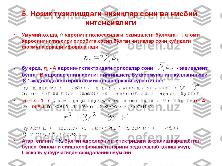 •
Умумий ҳолда,  А  ядронинг полосасидаги, эквивалент бўлмаган  В  атоми 
ядросининг таъсири ҳисобига ҳосил бўлган чизиқлар сони қуйидаги 
формула орқали ифодаланади.
• бу ерда,  n
A   -  A  ядронинг спектридаги полосалар сони                 - эквивалент 
бўлган  B  ядролар спинларининг йиғиндиси. Бу формуланинг қўлланилиши 
  8 .1-жадвалда келтирилган мисоллар орқали кўрсатилган.
•
Бу полосаларнинг нисбий интенсивлиги ҳақидаги маълумотни           
биномни қаторга ёйиш коэффициентлари орқали олиш мумкин, бу ерда, 
•
  m  =  n  - 1  ,  r  - номаълум ўзгарувчи; агар полосалар сони тўртта бўлса  n  = 4    
ва     m  = 3   биномни қаторга ёйиб, қуйидагини оламиз
•
Бу ифоданинг коэффициентлари 1:3:3:1 полосаларнинг нисбий 
интенсивлигини беради.
•
Агар ,  спини   I  = ½   бўлган   ядроларнинг   спектридаги   ажралиш   қаралаётган  
бўлса ,  биномни   ёйиш   коэффициентларини   эсда   сақлаб   қолиш   учун , 
Паскаль   учбурчагидан   фойдаланиш   мумкин .  1	2				B	A	S	n	
	B	S	
m	r	)1	(		
1	3	3	
2	3	
			r	r	r5.  Нозик тузилишдаги чизи қ лар сони  ва нисбий 
интенсивлиги 