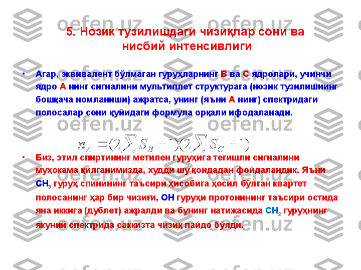 •
Агар, эквивалент бўлмаган гуруҳларнинг  В  ва  С  ядролари ,  учинчи 
ядро  А  нинг сигналини мультиплет структурага (нозик тузилишнинг 
бошқача номланиши) ажратса, унинг (яъни  А  нинг) спектридаги 
полосалар сони қуйидаги формула орқали ифодаланади.
•
Биз ,  этил   спиртининг   метилен   гуруҳига   тегишли   сигналини  
муҳокама   қилганимизда ,  худди   шу   қоидадан   фойдаландик .  Яъни  
CH
3   гуруҳ   спинининг   таъсири   ҳисобига   ҳосил   бўлган   квартет  
полосанинг   ҳар   бир   чизиғи ,  ОН   гуруҳи   протонининг   таъсири   остида  
яна   иккига  ( дублет )  ажралди   ва   бунинг   натижасида   CH
2   гуруҳнинг  
якуний   спектрида   саккизта   чизиқ   пайдо   бўлди .  					)	1	2	)(	1	2	(	C	B	A	S	S	n5.  Нозик тузилишдаги чизи қ лар сони  ва 
нисбий интенсивлиги 