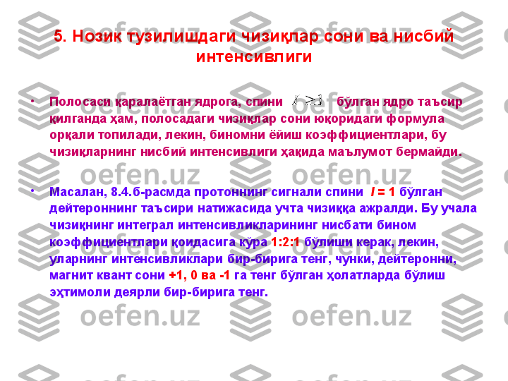 5.  Нозик тузилишдаги чизи қ лар сони  ва нисбий 
интенсивлиги
•
П олосаси   қаралаётган   ядрога ,  спини                 бўлган   ядро   таъсир  
қилганда   ҳам ,   полосадаги   чизиқлар   сони   юқоридаги   формула  
орқали   топилади,   лекин,   биномни   ёйиш   коэффициентлари ,  бу  
чизиқларнинг   нисбий   интенсивлиги   ҳақида   маълумот   бермайди . 
•
Масалан , 8 .4 . б - расмда   протоннинг   сигнали   спини     I  = 1   бўлган  
дейтероннинг   таъсири   натижасида   учта   чизиққа   ажралди .  Бу   учала  
чизиқнинг   интеграл   интенсивликларининг   нисбати   бином  
коэффициентлари   қоидасига   кўра   1:2:1   бўлиши   керак ,  лекин , 
уларнинг   интенсивликлари   бир - бирига   тенг ,  чунки ,  дейтеронни , 
магнит   квант   сони   +1, 0  ва  -1   га   тенг   бўлган   ҳолатларда   бўлиш  
эҳтимоли   деярли   бир - бирига   тенг . 1		I 