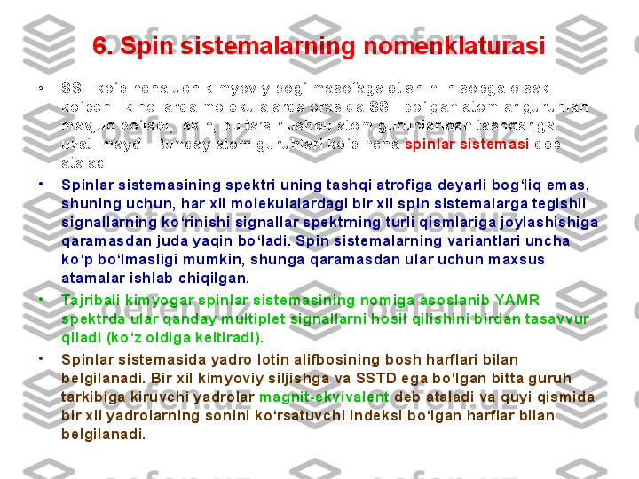 6. Spin sistemalarning nomenklaturasi
•
SST ko‘pincha uch kimyoviy bog‘ masofaga etishini hisobga olsak 
ko‘pchilik hollarda molekulalarda orasida SST bo‘lgan atomlar guruhlari 
mavjud bo‘ladi, lekin, bu ta’sir ushbu atom guruhlaridan tashqariga 
uzatilmaydi. Bunday atom guruhlari ko‘pincha  spin lar  sistema si   deb 
ataladi. 
•
Spinlar sistemasining spektri uning tashqi atrofiga deyarli bog‘liq emas, 
shuning uchun, har xil molekulalardagi bir xil spin sistemalarga tegishli 
signallarning ko‘rinishi signallar spektrning turli qismlariga joylashishiga 
qaramasdan juda yaqin bo‘ladi. Spin sistemalarning variantlari uncha 
ko‘p bo‘lmasligi mumkin, shunga qaramasdan ular uchun maxsus 
atamalar ishlab chiqilgan.
•
Tajribali kimyogar spinlar sistemasining nomiga asoslanib YAMR 
spektrda ular qanday multiplet signallarni hosil qilishini birdan tasavvur 
qiladi (ko‘z oldiga keltiradi). 
•
Spinlar sistemasida yadro lotin alifbosining bosh harflari bilan 
belgilanadi. Bir xil kimyoviy siljishga va SSTD ega bo‘lgan bitta guruh 
tarkibiga kiruvchi yadrolar  magnit-ekvivalent  deb ataladi va quyi qismida 
bir xil yadrolarning sonini ko‘rsatuvchi indeksi bo‘lgan harflar bilan 
belgilanadi.  