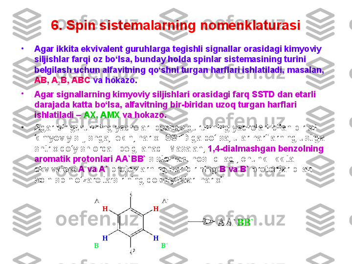 6. Spin sistemalarning nomenklaturasi
•
Agar ikkita ekvivalent guruhlarga tegishli signallar orasidagi kimyoviy 
siljishlar farqi oz bo‘lsa, bunday holda spinlar sistemasining turini 
belgilash uchun alfavitning qo‘shni turgan harflari ishlatiladi, masalan, 
AB, A
2 B, ABC  va hokazo. 
•
Agar signallarning kimyoviy siljishlari orasidagi farq SSTD dan etarli 
darajada katta bo‘lsa, alfavitning bir-biridan uzoq turgan harflari 
ishlatiladi –  AX, AMX  va hokazo. 
•
Agar bir guruhning yadrolari boshqa guruhning yadrolari bilan bir xil 
kimyoviy siljishga, lekin, har xil SSTD ga bo‘lsa, ular harflarning ustiga 
shtrix qo‘yish orqali belgilanadi. Masalan,  1,4-dialmashgan benzolning 
aromatik protonlari AA`BB`  sistemani hosil qiladi, chunki ikkita 
ekvivalent  A va A`  protonlarning har birining  B va B`  protonlar bilan 
spin-spin o‘zaro ta’sirining doimiyliklari har xil.AA`	BB`	
R	1	
R	2	
H	H
H	H	
A	A`	
B	B` 