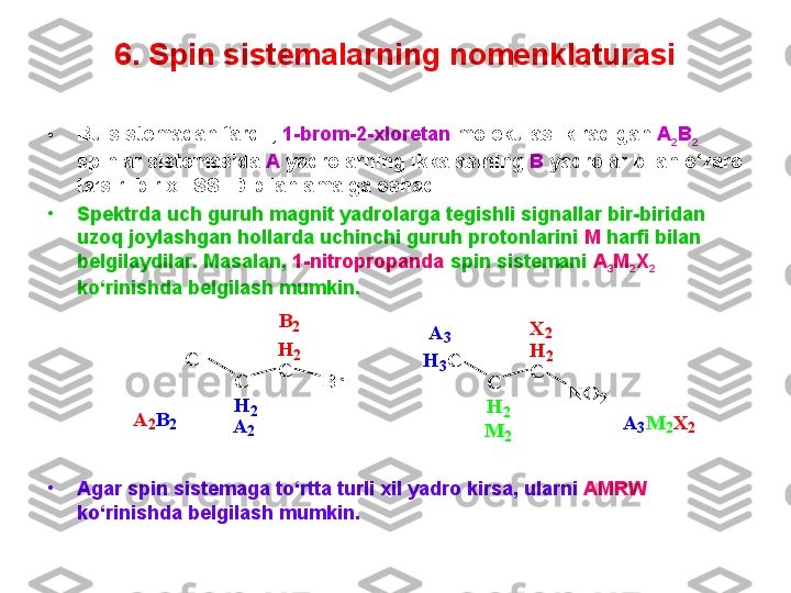 6. Spin sistemalarning nomenklaturasi
• Bu sistemadan farqli,  1-brom-2-xloretan  molekulasi kiradigan  A
2 B
2  
spinlar sistemasida  A  yadrolarning ikkalasining  B  yadrolar bilan o‘zaro 
ta’siri bir xil SSTD bilan amalga oshadi.
•
Spektrda uch guruh magnit yadrolarga tegishli signallar bir-biridan 
uzoq joylashgan hollarda uchinchi guruh protonlarini  M  harfi bilan 
belgilaydilar. Masalan,  1-nitropropanda  spin sistemani  A
3 M
2 X
2  
ko‘rinishda belgilash mumkin.
•
Agar spin sistemaga to‘rtta turli xil yadro kirsa, ularni  AMRW  
ko‘rinishda belgilash mumkin.  C
H	2	
Cl	H	2	
C	
Br	
B	2	
A	2	A	2B	2	
C
H	2	
H	3C	H	2	
C	
NO	2	
A	3	X	2	
M	2	
A	3M	2X	2 