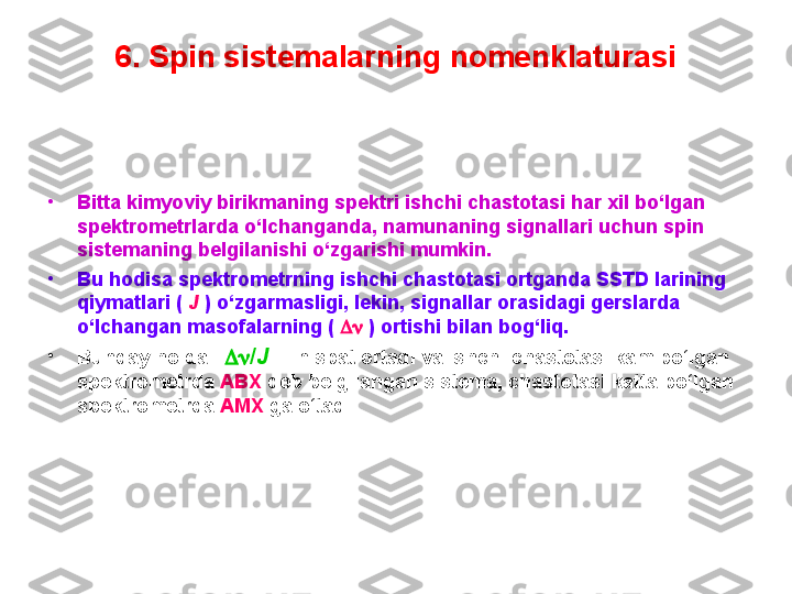 6. Spin sistemalarning nomenklaturasi
•
Bitta kimyoviy birikmaning spektri ishchi chastotasi har xil bo‘lgan 
spektrometrlarda o‘lchanganda, namunaning signallari uchun spin 
sistemaning belgilanishi o‘zgarishi mumkin. 
•
Bu hodisa spektrometrning ishchi chastotasi ortganda SSTD larining 
qiymatlari (  J   ) o‘zgarmasligi, lekin, signallar orasidagi gerslarda 
o‘lchangan masofalarning (      ) ortishi bilan bog‘liq. 
•
Bunday holda      / J        nisbat ortadi va ishchi chastotasi kam bo‘lgan 
spektrometrda  ABX  deb belgilangan sistema, chastotasi katta bo‘lgan 
spektrometrda  AMX  ga o‘tadi.  