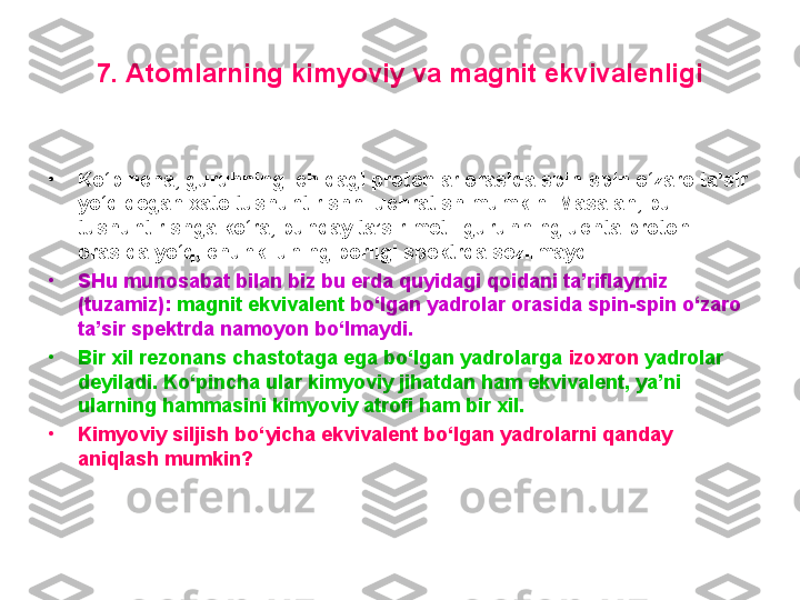 7. Atomlarning kimyoviy va magnit ekvivalenligi
•
Ko‘pincha, guruhning ichidagi protonlar orasida spin-spin o‘zaro ta’sir 
yo‘q degan xato tushuntirishni uchratish mumkin. Masalan, bu 
tushuntirishga ko‘ra, bunday ta’sir metil guruhning uchta protoni 
orasida yo‘q, chunki uning borligi spektrda sezilmaydi. 
•
SHu munosabat bilan biz bu erda quyidagi qoidani ta’riflaymiz 
(tuzamiz):  magnit ekvivalent  bo‘lgan yadrolar orasida spin-spin o‘zaro 
ta’sir spektrda namoyon bo‘lmaydi. 
•
Bir xil rezonans chastotaga ega bo‘lgan yadrolarga  izoxron  yadrolar 
deyiladi. Ko‘pincha ular kimyoviy jihatdan ham ekvivalent, ya’ni 
ularning hammasini kimyoviy atrofi ham bir xil. 
•
Kimyoviy siljish bo‘ y icha ekvivalent bo‘lgan yadrolarni qanday 
aniqlash mumkin?  