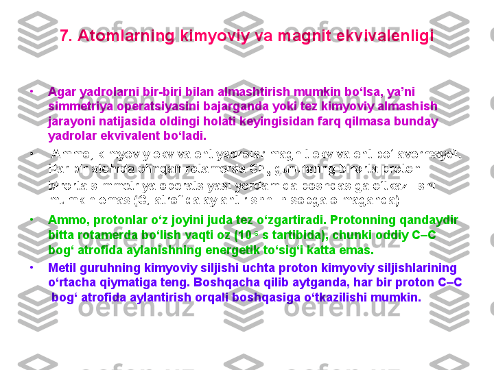 7. Atomlarning kimyoviy va magnit ekvivalenligi
•
Agar yadrolarni bir-biri bilan almashtirish mumkin bo‘lsa, ya’ni 
simmetriya operatsiyasini bajarganda yoki tez kimyoviy almashish 
jarayoni natijasida oldingi holati keyingisidan farq qilmasa bunday 
yadrolar ekvivalent bo‘ladi.
•
  Ammo, kimyoviy ekvivalent yadrolar magnit ekvivalent bo‘lavermaydi. 
Har bir alohida olingan rotamerda CH
3  guruhning birorta protoni 
birorta simmetriya operatsiyasi yordamida boshqasiga o‘tkazilishi 
mumkin emas (C
1  atrofida aylantirishni hisobga olmaganda). 
•
Ammo, protonlar o‘z joyini juda tez o‘zgartiradi. Protonning qandaydir 
bitta rotamerda bo‘lish vaqti oz (10 -6
 s tartibida), chunki oddiy C–C  
bog‘ atrofida aylanishning energetik to‘sig‘i katta emas. 
•
Metil guruhning kimyoviy siljishi uchta proton kimyoviy siljishlarining 
o‘rtacha qiymatiga teng. Boshqacha qilib aytganda, har bir proton C–C 
 bog‘ atrofida aylantirish orqali boshqasiga o‘tkazilishi mumkin. 