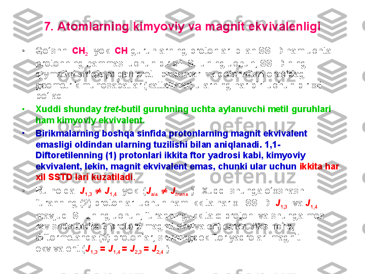 7. Atomlarning kimyoviy va magnit ekvivalenligi
• Qo‘shni  CH
2 - yoki  CH -guruhlarning protonlari bilan SSTD ham uchta 
protonning hammasi uchun bir xil. SHuning uchun, SSTD ning 
qiymatini aniqlaydigan metil protonlari va qo‘shnilari orasidagi 
geometrik munosabatlar (kattaliklar) ularning har biri uchun bir xil 
bo‘ladi. 
•
Xuddi shunday  tret -butil guruhning uchta aylanuvchi metil guruhlari 
ham kimyoviy ekvivalent.
•
Birikmalarning boshqa sinfida protonlarning magnit ekvivalent 
emasligi oldindan ularning tuzilishi bilan aniqlanadi. 1,1-
Diftoretilenning (1) protonlari ikkita ftor yadrosi kabi, kimyoviy 
ekvivalent, lekin, magnit ekvivalent emas, chunki ular uchun  ikkita har 
xil SSTD lari kuzatiladi . 
• Bu holda   J
1,3      J
1,4    yoki ( J
sis      J
trans   ).    Xuddi shunga o‘xshash 
furanning (2) protonlari uchun ham ikkita har xil SSTD    J
1,3    va  J
1,4  
mavjud. SHuning uchun, furanning ikkita α-protoni va shunga mos 
ravishda ikkita β-protoni magnit ekvivalent emas. Aksincha, 
diftormetanda (3) protonlar, shuningdek ftor yadrolari magnit 
ekvivalent ( J
1,3  =  J
1,4  =  J
2,3  =  J
2,4   ). 