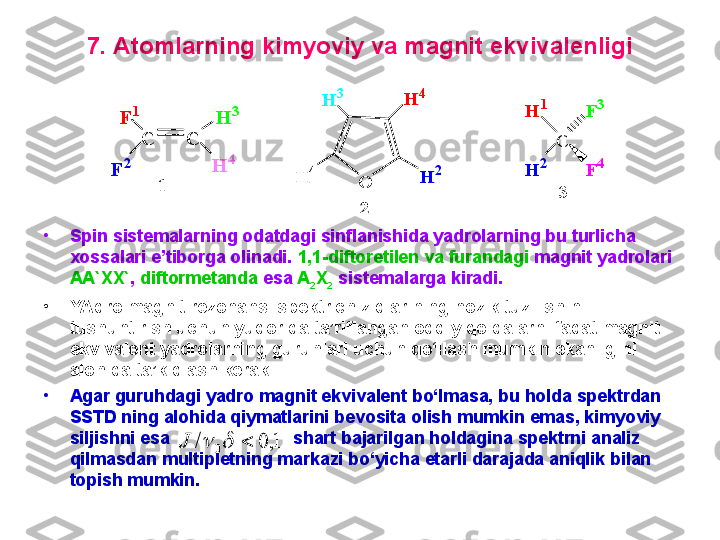 7. Atomlarning kimyoviy va magnit ekvivalenligi
•
Spin sistemalarning odatdagi sinflanishida yadrolarning bu turlicha 
xossalari e’tiborga olinadi.  1,1-diftoretilen va furandagi  magnit yadrolari 
AA`XX` ,  diftormetanda  esa  A
2 X
2  sistemalarga kiradi. 
•
YAdro magnit rezonansi spektr chiziqlarining nozik tuzilishini 
tushuntirish uchun yuqorida ta’riflangan oddiy qoidalarni faqat magnit 
ekvivalent yadrolarning guruhlari uchun qo‘llash mumkin ekanligini 
alohida ta’kidlash kerak. 
•
Agar guruhdagi yadro magnit ekvivalent bo‘lmasa, bu holda spektrdan 
SSTD ning alohida qiymatlarini bevosita olish mumkin emas, kimyoviy 
siljishni esa                           shart bajarilgan holdagina spektrni analiz 
qilmasdan multipletning markazi bo‘yicha etarli darajada aniqlik bilan 
topish mumkin. C	C	
F	1	H	3	
H	4	
F	2	
1	O	
H	3	H	4
H	2	H	4	
2	
C	
H	2	
H	1	
F	4	
F	3	
3	
1,	0	/	0				J 