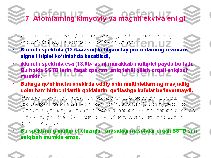 7. Atomlarning kimyoviy va magnit ekvivalenligi
•
Buni diftormetan va 1,1-diftoretilenning 13.6-rasmda keltirilgan 
spektrlarini taqqoslash orqali ko‘rish mumkin. 
•
Birinchi spektrda (13.6 a -rasm) kutilganiday protonlarning rezonans 
signali triplet ko‘rinishda kuzatiladi, 
•
ikkinchi spektrda esa (13.6 b -rasm) murakkab multiplet paydo bo‘ladi. 
Bu holda SSTD larini faqat spektrni aniq tahlil qilish orqali aniqlash 
mumkin. 
•
Bularga qo‘shimcha spektrda oddiy spin multipletlarning mavjudligi 
doim ham birinchi tartib qoidalarini qo‘llashga kafolat bo‘lavermaydi. 
•
Masalan, furanning spektrida markazlari 6.37 va 7.42 m.b.larda 
joylashgan ikkita triplet signallar bor ( 13.6 c -rasm) . Lekin, yuqorida 
tushuntirilganiday bu spektrni ikkita α - proton ikkita  β- proton bilan  J  = 
3.2  Gs bo‘lgan SSTD si orqali bir xil o‘zaro ta’sir qiladi deb talqin 
qilmaslik kerak. 
•
Bu spektrning multiplet chiziqlari orasidagi masofalar orqali SSTD sini 
aniqlash mumkin emas. 