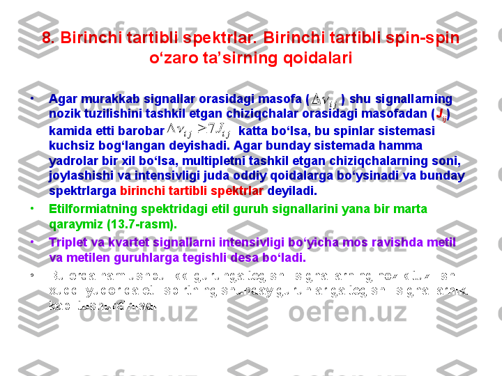 8.  Birinchi tartibli spektrlar. Birinchi tartibli spin-spin 
o‘zaro ta’sirning qoidalari
•
Agar murakkab signallar orasidagi masofa (           )  shu signallarning 
nozik tuzilishini tashkil etgan chiziqchalar orasidagi masofadan ( J
ij ) 
kamida etti barobar                       katta bo‘lsa, bu spinlar sistemasi 
kuchsiz bog‘langan deyishadi. Agar bunday sistemada hamma 
yadrolar bir xil bo‘lsa, multipletni tashkil etgan chiziqchalarning soni, 
joylashishi va intensivligi juda oddiy qoidalarga bo‘ysinadi va bunday 
spektrlarga  birinchi tartibli spektrlar  deyiladi.
•
Etilformiatning spektridagi etil guruh signallarini yana bir marta 
qaraymiz (13.7 - rasm). 
•
Triplet va kvartet signallarni intensivligi bo‘yicha mos ravishda metil 
va metilen guruhlarga tegishli desa bo‘ladi. 
•
Bu erda ham ushbu ikki guruhga tegishli signallarning nozik tuzilishi 
xuddi yuqorida etil spirtning shunday guruhlariga tegishli signallarniki 
kabi tushuntiriladi. ji			
ji	ji	J	7			 