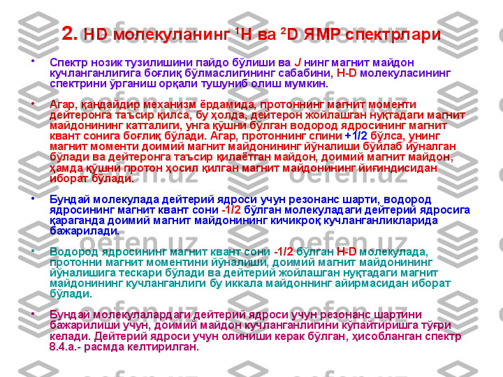 2.  HD  молекуланинг  1
H  ва   2
D  ЯМР спектрлари
•
Спектр нозик тузилишини пайдо бўлиши ва  J  нинг магнит майдон 
кучланганлигига боғлиқ бўлмаслигининг сабабини ,   H - D  молекуласининг 
спектрини ўрганиш орқали тушуниб олиш мумкин. 
•
Агар, қандайдир механизм ёрдамида, протоннинг магнит моменти 
дейтеронга таъсир қилса ,  бу ҳолда, дейтерон жойлашган нуқтадаги магнит 
майдонининг катталиги, унга қўшни бўлган водород ядросининг магнит 
квант сонига боғлиқ   бўлади . Агар, протоннинг спини  +1/2  бўлса ,  унинг 
магнит моменти доимий магнит майдонининг йўналиши бўйлаб йўналган 
бўлади ва дейтеронга таъсир қилаётган майдон, доимий магнит майдон ,  
ҳамда қўшни протон ҳосил қилган магнит майдонининг йиғиндисидан 
иборат бўлади.
•
Бундай молекулада дейтерий ядроси учун резонанс шарти ,  водород 
ядросининг магнит квант сони  -1/2  бўлган молекуладаги дейтерий ядросига 
қараганда доимий магнит майдонининг кичикроқ кучланганликларида 
бажарилади. 
•
Водород ядросининг магнит квант сони  -1/2  бўлган  H - D  молекулада ,  
протонни магнит моментини йўналиши, доимий магнит майдонининг 
йўналишига тескари бўлади ва дейтерий жойлашган нуқтадаги магнит 
майдонининг кучланганлиги бу иккала майдоннинг айирмасидан иборат 
бўлади.
•
Бундай молекулалардаги дейтерий ядроси учун резонанс шартини 
бажарилиши учун, доимий майдон кучланганлигини кўпайтиришга тўғри 
келади. Дейтерий ядроси учун олиниши керак бўлган ,  ҳисобланган спектр 
8 .4 .а.- расмда келтирилган. 