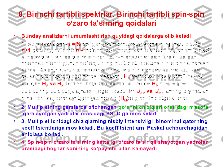 8.  Birinchi tartibli spektrlar. Birinchi tartibli spin-spin 
o‘zaro ta’sirning qoidalari
•
Bunday analizlarni umumlashtirish quyidagi qoidalarga olib keladi .
•
1. Spin kvant soni  I  = ½  bo‘lgan yadrolar uchun signalning multipletligi 
n +1  ga teng, bu erda  n  –  qo‘shni guruhdagi yadrolar soni. Agar protonlari 
kimyoviy siljishi bo‘yicha birinchi guruh protonlaridan farq qiladigan 
boshqa qo‘shni guruh bo‘lsa, uning multipletlikka ta’sirini alohida qarash 
kerak. Qo‘shni guruhlar protonlarining ta’sirini qanday ketma-ketlikda 
qarash ahamiyatga ega emas. Masalan,  H
M  yadro kimyoviy atrofi har bil 
bo‘lgan  H
A  va H
X   qo‘shnilarga ega bo‘lsa, bu holda  H
M   ning signali 
dubletning dubletiga ajraladi. Agar tasodifan  J
AM  va   J
MX   larning qiymatlari 
bir xil bo‘lsa, qaralayotgan yadroning ( H
M ) signali tripletga ajraladi. 
•
2. Multipletning gerslarda o‘lchangan  qo‘shni   chiziqlari orasidagi masofa 
 qaralayotgan yadrolar orasidagi SSTD ga mos keladi.
•
3. Multiplet ichidagi chiziqlarning nisbiy intensivligi  binominal qatorning 
koeffitsientlariga mos keladi. Bu koeffitsientlarni Paskal uchburchagidan 
aniqlasa bo‘ladi.
•
4. Spin-spin o‘zaro ta’sirning kattaligi o‘zaro ta’sir qilishayotgan yadrolar 
orasidagi bog‘lar sonining ko‘payishi bilan kamayadi.  