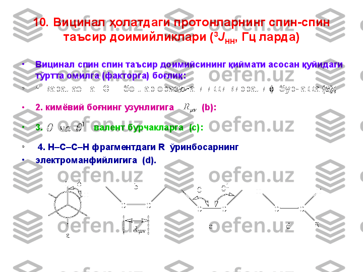 10.  Вицинал ҳолатда ги  протонларнинг спин-спин 
таъсир доимийликлари ( 3
J
HH , Гц ларда)
•
Вицинал спин спин таъсир доимийсининг қиймати асосан қуйидаги 
тўртта омилга (факторга) боғлиқ:
•
1. қаралаётган  C–H  боғлар орасидаги икки қиррали     бурчакка  (a) ;
•
2.  кимёвий бо ғнинг узунлигига           ( b ):
•
3.                    валент бурчакларга   (c) :
•
  4. H–C–C–H  фрагментдаги  R   ўринбосарнинг 
•
электроманфийлигига  ( d).	R	
1			va	
H	
H		
a	
C	C	
R	
b	
C	C	
c	
		
C	C	
H	H	
d	R 