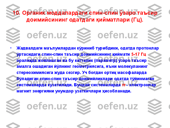 10.  Органик моддалардаги спин - спин ўзаро таъсир 
доимийсининг одатдаги қийматлари (Гц).
•
Жадвалдаги маълумлардан кўриниб турибдики, одатда протонлар 
ўртасидаги спин-спин таъсир доимийсининг қиймати  5-17 Гц 
оралиқда жойлашган ва бу катталик (параметр) ўзаро таъсир 
амалга ошадиган йўлнинг геометриясига, яъни молекуланинг 
стереохимиясига жуда сезгир. Уч боғдан ортиқ масофаларда 
бўладиган спин-спин таъсир доимийликлари одатда тўйинмаган 
системаларда кузатилади. Бундай системаларда  π   -  электронлар 
магнит энергияни унумдор узаткичлари ҳисобланади.   