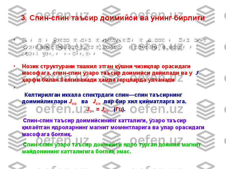 3. Спин - спин  таъсир доимийси ва унинг бирлиги
•
Спин - спин ўзаро таъсир натижасида битта полосанинг бир нечта 
чизиқларга (полосачаларга) ажралишига спектр полосасининг 
нозик тузилиши дейилади.
•
Нозик структурани ташкил этган қўшни чизиқлар орасидаги 
масофага ,  спин - спин ўзаро таъсир доимийси дейилади ва у   J   
ҳарфи билан белгиланади ҳамда герцларда ўлчанади .
•
 
        Келтирилган иккала спектрдаги спин—спин таъсирнинг 
доимийликлари  J
HD       ва    J
DH    лар бир хил қийматларга эга. 
                                               J
DH   =  J
HD     ( Гц ).  
       Спин - спин таъсир доимийсининг катталиги ,  ўзаро таъсир 
қилаётган ядроларнинг магнит моментларига ва улар орасидаги 
масофага боғлиқ.
       Спин - спин ўзаро таъсир доимийси ядро турган доимий магнит 
майдонининг катталигига боғлиқ эмас.  