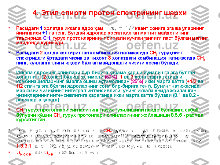 4. Этил спирти протон спектрининг шархи
•
Расмдаги  1  ҳолатда иккала ядро ҳам                            квант сонига эга ва уларнинг 
йиғиндиси  +1  га тенг.  Бундай ядролар ҳосил қилган магнит майдонининг 
таъсирида  CH
3  гуруҳ протонларининг сигнали кучланганлиги паст бўлган магнит 
майдонда кўринади.  
•
Расмдаги  2  ҳолда келтирилган комбинация натижасида  CH
3  гуруҳнинг 
спектридаги ўртадаги чизиқ ва ниҳоят  3  ҳолатдаги комбинация натижасида  CH
3  
нинг,  кучланганлиги юқoри бўлган майдондаги чизиғи ҳосил бўлади.
•
Иккала ядронинг спинлари бир-бирига қарама-қарши йўналишга эга бўлган 
ҳолатнинг ( 2 -ҳолат) бўлиш эҳтимоли  (50%) ,   1  ва  3  ҳолатларга тегишли 
комбинацияларнинг амалга ошиш эҳтимолидан  (25%)  икки марта катта ( +1/2  ва  -
1/2  спинга эга бўлган ядроларнинг сони бир-бирига тенг). Бунинг натижасида, 
марказий чизиқнинг интеграл интенсивлиги ,  унинг иккала ёнида жойлашган 
чизиқларнинг интенсивлигига қараганда икки марта катта  бўлади  ( 8 .1  ва  8 .2  - 
расмларга қаранг). 
•
CH
2  гуруҳ протонлари сигналининг нозик тузилишини пайдо бўлишига сабаб 
бўлувчи қўшни  CH
3  гуруҳ протонлари спинларининг жойлашиши  8 .5 .б - расмда 
кўрсатилган.
•
Тўртта турлича натижаловчи спинга  CH
2  гуру ҳ ининг тўртта ажралган чизиғи мос 
келади ва улар орасидаги энг катта масофа  8 .2  - расмда кўрсатилган. Бу 
полосаларни чегараловчи чизиқлар билан чекланган юзаларнинг нисбатлари 
1:3:3:1  га тенг бўлиб, улар орасидаги герцларда ўлчанган масофа 
•
  J
H-C-C-H      ёки  3
J
H-H      деб белгиланади.2/	1			I	m 