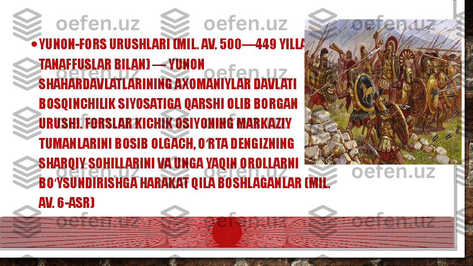 • YUNON-FORS URUSHLARI (MIL. AV. 500—449 YILLAR, 
TANAFFUSLAR BILAN) — YUNON 
SHAHARDAVLATLARINING AXOMANIYLAR DAVLATI 
BOSQINCHILIK SIYOSATIGA QARSHI OLIB BORGAN 
URUSHI. FORSLAR KICHIK OSIYONING MARKAZIY 
TUMANLARINI BOSIB OLGACH, O RTA DENGIZNING ʻ
SHARQIY SOHILLARINI VA UNGA YAQIN OROLLARNI 
BO YSUNDIRISHGA HARAKAT QILA BOSHLAGANLAR (MIL. 	
ʻ
AV. 6-ASR)  