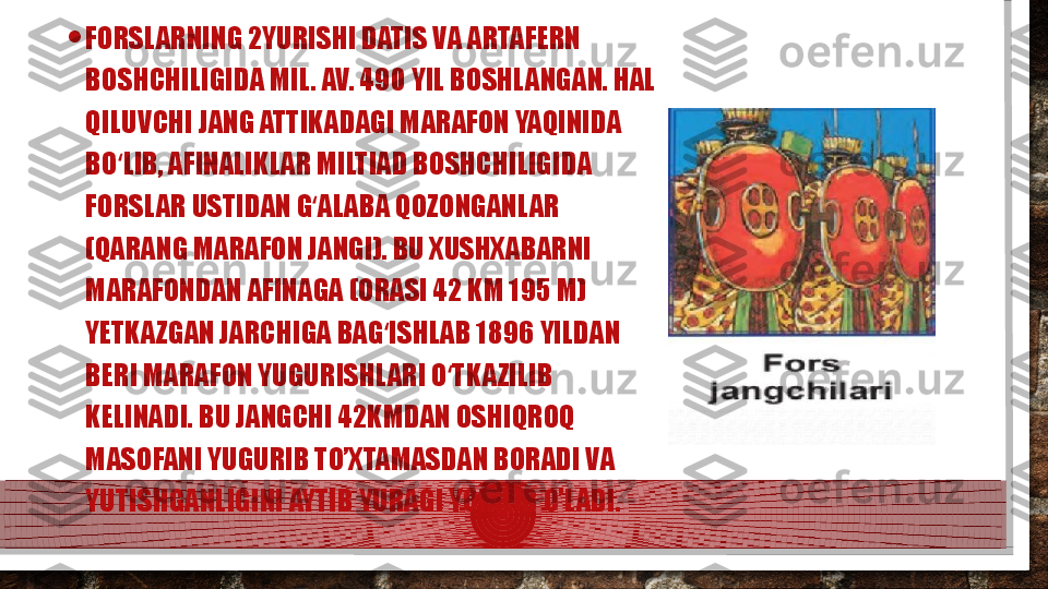 • FORSLARNING 2YURISHI DATIS VA ARTAFERN 
BOSHCHILIGIDA MIL. AV. 490 YIL BOSHLANGAN. HAL 
QILUVCHI JANG ATTIKADAGI MARAFON YAQINIDA 
BO LIB, AFINALIKLAR MILTIAD BOSHCHILIGIDA ʻ
FORSLAR USTIDAN G ALABA QOZONGANLAR 	
ʻ
(QARANG MARAFON JANGI). BU XUSHXABARNI 
MARAFONDAN AFINAGA (ORASI 42 KM 195 M) 
YETKAZGAN JARCHIGA BAG ISHLAB 1896 YILDAN 	
ʻ
BERI MARAFON YUGURISHLARI O TKAZILIB 	
ʻ
KELINADI. BU JANGCHI 42KMDAN OSHIQROQ 
MASOFANI YUGURIB TO’XTAMASDAN BORADI VA 
YUTISHGANLIGINI AYTIB YURAGI YORILIB O’LADI.   