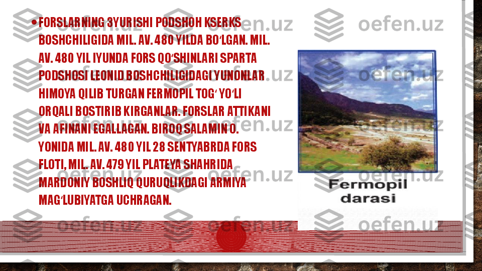 • FORSLARNING 3YURISHI PODSHOH KSERKS 
BOSHCHILIGIDA MIL. AV. 480 YILDA BO LGAN. MIL. ʻ
AV. 480 YIL IYUNDA FORS QO SHINLARI SPARTA 	
ʻ
PODSHOSI LEONID BOSHCHILIGIDAGI YUNONLAR 
HIMOYA QILIB TURGAN FERMOPIL TOG  YO LI 	
ʻ ʻ
ORQALI BOSTIRIB KIRGANLAR. FORSLAR ATTIKANI 
VA AFINANI EGALLAGAN. BIROQ SALAMIN O. 
YONIDA MIL. AV. 480 YIL 28 SENTYABRDA FORS 
FLOTI, MIL. AV. 479 YIL PLATEYA SHAHRIDA 
MARDONIY BOSHLIQ QURUQLIKDAGI ARMIYA 
MAG LUBIYATGA UCHRAGAN. 	
ʻ  