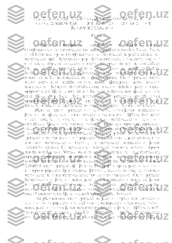 ТИОЛ СТАБИЛИЗАТОРЛАР БИЛАН МОДИФИКАЦИЯЛАНГАН
ГИБРИД СdSe/ZnS КВАНТ НУҚТАЛАР СИНТЕЗИ ВА ОПТИК-
ЎЛЧАМ ХОССАЛАРИ
КИРИШ 
Диссертация   мавзусининг   долзарблиги   ва   зарурати.   Дунёда
яримўтказгичли нанокристаллар ёки квант нуқталарга эътибор йилдан йилга
ошиб бормоқда. Чунки яримўтказгичли нанокристаллар ва уларга асосланган
материаллар   қуёш   батареялари   учун   фотоэлементлар,   оптоэлектрониканинг
янги   авлод   ёруғлик   диодларини   яратишда,   турли   сенсор   ва   дисплейлар
ясашда,   лазерли   муҳитлар   асосини   ҳосил   қилишда   ҳамда   тиббиётда
биобелгилар   ва   даволаш   тадбирларида   дори   воситаларини   манзилли
етказишда   ва   бошқа   соҳаларда   кенг   қўлланилмоқда.   Квант   нуқталар   юқори
моляр   экстинкция   қоэффициентига   ҳамда   қўзғалувчан   заряд   зичлиги
сақланадиган   барқарор   фотостабилликка   эгалиги   сабабли   уларни   яққол
хусусиятга   эга   бўлган   люминесцент   белгилар   сифатида   ҳам   қўлланилишига
асос   бўлди.   Шу   билан   бир   қаторда   квант   нуқталарнинг   ноёб   оптик
хусусиятлари   улар   ўлчамининг   квантланишига   боғлиқ   бўлганлиги   учун
берилган хоссали нанозаррачалар синтезини бошқаришга имконият яратди. 
Жаҳонда   квант   нуқталарнинг   олиниши,   оптик-ўлчам   хоссаларини
ўрганиш   ва   қўлланилиш   имкониятларини   тадқиқ   этиш   бўйича   бир   қатор
ишлар   амалга   оширилган.   Наноўлчамли   материалларни   олишнинг
истиқболли   йўналишига   тизимлаштирилган   матрицали   муҳитлар,   жумладан
цеолитлар, молекуляр элаклар(ситалар), микроэмульсия мицеллалари, геллар,
полимерлар, шиша ва суюқ кристаллар  киради. Шу билан бир қаторда квант
нуқталарни синтез   қилишнинг  усулларини  ишлаб чиқиш,  улар  асосида  янги
композит   материалларни   яратиш,   нанозаррачалар   хоссаларини   ўлчам
параметри   асосида   бошқариладиган   воситалар   тизимига   киритиш   муҳим
вазифа   ҳисобланади.   Металл   халкогенидларига   асосланган   нанокристаллар,
жумладан   люминесценция   хоссасига   эга   бўлган   ва   юқори   оптик   ҳамда
кимёвий   барқарорликни   намоён   қиладиган   CdSe   ёки   “ядро/қобиқ”   тизимли
СdSe/ZnS   квант   нуқталар   кўп   ўрганилган.   Бугунги   кунда   уларни   олишнинг
энг   муҳим   усуллари   бу   эпитаксиал   ўстириш,   коллоид   синтез,   нанотизимли
матрицалар ва  ғовак  материалларда  темплант синтезлардир.   Квант  нуқталар
барқарорлигини   ўрганиш   ҳамда   улар   оптик   хоссаларини   сақлашда   ўлчам
монодисперслигини   таъминлаш,   ядро   сиртида   қобиқларнинг   ҳосил
қилиниши,   гидрофоб   лигандларни   гидрофилларига   алмаштириш   назарий   ва
амалий аҳамиятга эга бўлган долзарб муаммолардан биридир. 
Республика мизда   квант   нуқталар   ва   уларнинг   турли   композитларини
олишнинг янги усулларини ишлаб чиқиш, мавжудларини такомиллаштириш
ҳамда уларнинг оптик-ўлчам характеристикаларини ўрганиш бўйича илмий-
тадқиқотларга   алоҳида   эътибор   қаратилиб,   муайян   натижаларга
эришилмоқда.   Ўзбекистон   Республикасини   янада   ривожлантириш   бўйича 