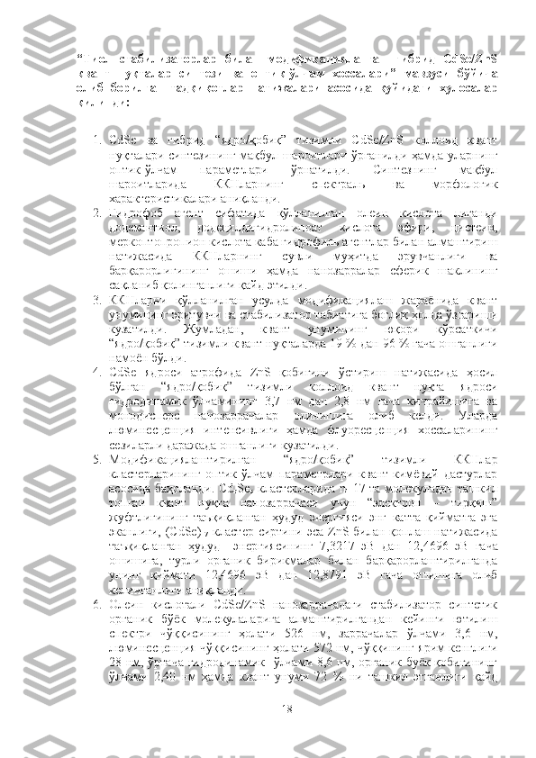 “ Тиол   стабилизаторлар   билан   модификацияланган   гибрид   СdSe/ZnS
квант   нуқталар   синтези   ва   оптик-ўлчам   хоссалари ”   мавзуси   бўйича
олиб   борилган   тадқиқотлар   натижалари   асосида   қуйидаги   хулосалар
қилинди:
1. CdSe   ва   гибрид   “ядро/қобиқ”   тизимли   CdSe/ZnS   коллоид   квант
нуқталари синтезининг мақбул шароитлари ўрганилди ҳамда уларнинг
оптик-ўлчам   параметлари   ўрнатилди.   Синтезнинг   мақбул
шароитларида   ККНларнинг   спектраль   ва   морфологик
характеристикалари аниқланди. 
2. Гидрофоб   агент   сифатида   қўлланилган   олеин   кислота   лиганди
додекантиол,   додецилдигидролипоат   кислота   эфири,   цистеин,
меркоптопропион кислота каба гидрофиль агентлар билан алмаштириш
натижасида   ККНларнинг   сувли   муҳитда   эрувчанлиги   ва
барқарорлигининг   ошиши   ҳамда   нанозарралар   сферик   шаклининг
сақланиб қолинганлиги қайд этилди.
3. ККНларни   қўлланилган   усулда   модификациялаш   жараёнида   квант
унумининг эритувчи ва стабилизатор табиатига боғлиқ ҳолда ўзгариши
кузатилди.   Жумладан,   квант   унумининг   юқори   кўрсаткичи
“ядро/қобиқ” тизимли квант нуқталарда 19 % дан 96 % гача ошганлиги
намоён бўлди. 
4. CdSe   ядроси   атрофида   ZnS   қобиғини   ўстириш   натижасида   ҳосил
бўлган   “ядро/қобиқ”   тизимли   коллоид   квант   нуқта   ядроси
гидродинамик   ўлчамининг   3,7   нм   дан   2,8   нм   гача   кичрайишига   ва
монодисперс   нанозаррачалар   олинишига   олиб   келди.   Уларда
люминесценция   интенсивлиги   ҳамда   флуоресценция   хоссаларининг
сезиларли даражада ошганлиги кузатилди.
5. Модификациялаштирилган   “ядро/қобиқ”   тизимли   ККНлар
кластерларининг   оптик-ўлчам   параметрлари   квант-кимёвий   дастурлар
асосида баҳоланди. Сd
n Se
n   кластерларида n=17 та молекуладан ташкил
топган   квант   нуқта   нанозаррачаси   учун   “электрон   –   тирқиш”
жуфтлигининг   таъқиқланган   ҳудуд   энергияси   энг   катта   қийматга   эга
эканлиги, (СdSe)
17   кластер сиртини эса ZnS билан қоплаш натижасида
таъқиқланган   ҳудуд     энергиясининг   7,3217   эВ   дан   12,4696   эВ   гача
ошишига,   турли   органик   бирикмалар   билан   барқарорлаштирилганда
унинг   қиймати   12,4696   эВ   дан   12,8791   эВ   гача   ошишига   олиб
келинганлиги аниқланди.  
6. Олеин   кислотали   CdSe/ZnS   нанозаррачадаги   стабилизатор   синтетик
органик   бўёк   молекулаларига   алмаштирилгандан   кейинги   ютилиш
спектри   чўққисининг   ҳолати   526   нм,   заррачалар   ўлчами   3,6   нм,
люминесценция чўққисининг ҳолати 572 нм, чўққининг ярим кенглиги
28 нм, ўртача гидродинамик   ўлчами 8,6 нм, органик буёк қобиғининг
ўлчами   2,40   нм   ҳамда   квант   унуми   72   %   ни   ташкил   этганлиги   қайд
18 