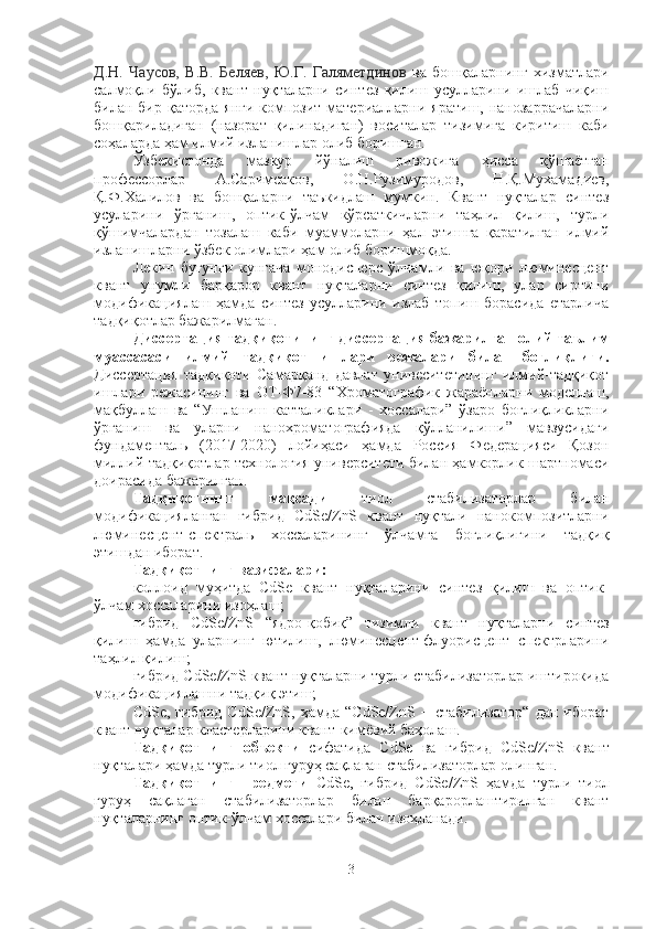 Д.Н.   Чаусов,   В.В.   Беляев,   Ю.Г.   Галяметдинов   ва   бошқалар нинг   хизматлари
салмоқли   бўлиб,   квант   нуқталарни   синтез   қилиш   усулларини   ишлаб   чиқиш
билан бир қаторда  янги композит материалларни яратиш,  нанозаррачаларни
бошқариладиган   (назорат   қилинадиган)   воситалар   тизимига   киритиш   каби
соҳаларда ҳам илмий изланишлар олиб боришган.
Ўзбекистонда   мазкур   йўналиш   ривожига   ҳисса   қўшаётган
профессорлар   А.Саримсаков,   О.Н.Рузимуродов,   Н.Қ.Мухамадиев,
Қ.Ф.Халилов   ва   бошқаларни   таъкидлаш   мумкин.   Квант   нуқталар   синтез
усуларини   ўрганиш,   оптик-ўлчам   кўрсаткичларни   таҳлил   қилиш,   турли
қўшимчалардан   тозалаш   каби   муаммоларни   ҳал   этишга   қаратилган   илмий
изланишларни ўзбек олимлари ҳам олиб боришмоқда. 
Лекин   бугунги   кунгача   монодисперс   ўлчамли   ва   юқори   люминесцент
квант   унумли   барқарор   квант   нуқталарни   синтез   қилиш,   улар   сиртини
модификациялаш   ҳамда   синтез   усулларини   излаб   топиш   борасида   етарлича
тадқиқотлар бажарилмаган. 
Диссертация тадқиқотининг диссертация бажарилган олий таълим
муассасаси   илмий   тадқиқот   ишлари   режалари   билан   боғлиқлиги.
Диссертация   тадқиқоти   Самарқанд   давлат   унивеситетининг   илмий-тадқиқот
ишлари   режасининг   ва   ОТ-Ф7-83   “Хроматографик   жараёнларни   моделлаш,
мақбуллаш   ва   “Ушланиш   катталиклари   -   хоссалари”   ўзаро   боғлиқликларни
ўрганиш   ва   уларни   нанохроматографияда   қўлланилиши”   мавзусидаги
фундаменталь   (2017-2020)   лойиҳаси   ҳамда   Россия   Федерацияси   Қозон
миллий тадқиқотлар технология университети билан ҳамкорлик шартномаси
доирасида бажарилган.
Тадқиқотнинг   мақсади   тиол   стабилизаторлар   билан
модификацияланган   гибрид   CdSe/ZnS   квант   нуқтали   нанокомпозитларни
люминесцент-спектраль   хоссаларининг   ўлчамга   боғлиқлигини   тадқиқ
этишдан иборат.
Тадқиқотнинг вазифалари:
коллоид   муҳитда   CdSe   квант   нуқталарини   синтез   қилиш   ва   оптик-
ўлчам хоссаларини изоҳлаш;  
гибрид   CdSe/ZnS   “ядро-қобиқ”   тизимли   квант   нуқталарни   синтез
қилиш   ҳамда   уларнинг   ютилиш,   люминесцент-флуорисцент   спектрларини
таҳлил қилиш; 
гибрид CdSe/ZnS квант нуқталарни турли стабилизаторлар иштирокида
модификациялашни тадқиқ этиш;
CdSe,   гибрид   CdSe/ZnS,   ҳамда   “CdSe/ZnS   +   стабилизатор“   дан   иборат
квант нуқталар кластерларини квант-кимёвий баҳолаш.
Тадқиқотнинг   объекти   сифатида   CdSe   ва   гибрид   CdSe/ZnS   квант
нуқталари ҳамда турли тиол гуруҳ сақлаган стабилизаторлар олинган. 
Тадқиқотнинг   предмети   CdSe,   гибрид   CdSe/ZnS   ҳамда   турли   тиол
гуруҳ   сақлаган   стабилизаторлар   билан   барқарорлаштирилган   квант
нуқталарнинг оптик-ўлчам хоссалари билан изоҳланади.
3 