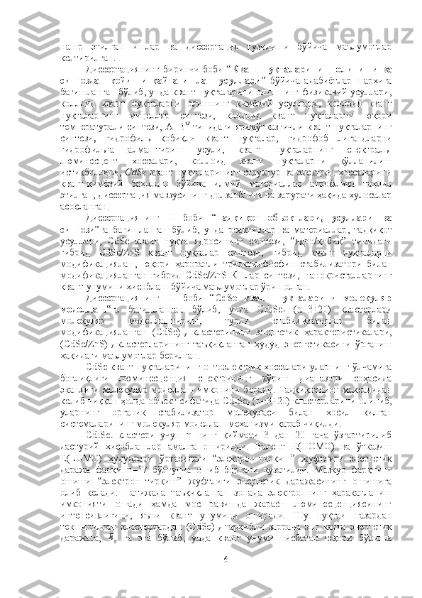 нашр   этилган   ишлар   ва   диссертация   тузилиши   бўйича   маълумотлар
келтирилган. 
Диссертациянинг  биринчи   боби  “ Квант  нуқталарининг  олиниши  ва
синтездан   кейинги   қайта   ишлаш   усуллари ”   бўйича   адабиётлар   шарҳига
бағишланган бўлиб, унда   квант нуқталарини олишнинг физикавий усуллари ,
коллоид   квант   нуқталарни   олишнинг   кимёвий   усуллари ,   коллоид   квант
нуқталарнинг   мицелляр   синтези,   коллоид   квант   нуқталарни   юқори
температурали синтези ,   A III
B V
  типидаги яримўтказгичли  квант нуқталарнинг
синтези ,   гидрофиль   қобиқли   квант   нуқталар ,   гидрофоб   лигандларни
гидрофильга   алмаштириш   усули ,   квант   нуқталарнинг   спектраль-
люминесцент   хоссалари ,   коллоид   квант   нуқталарни   қўлланилиш
истиқболлари ,   CdSe   квант нуқталарининг структур ва электрон хоссаларини
квант-кимёвий   баҳолаш   бўйича   илмий   материаллар   атрофлича   таҳлил
этилган, диссертация мавзусининг долзарблиги ва зарурати ҳақида хулосалар
асосланган.
Диссертациянинг   II   боби   “ Тадқиқот   объектлари,   усуллари   ва
синтези ”га   бағишланган   бўлиб,   унда   реактивлар   ва   материаллар ,   тадқиқот
усуллари,   CdSe   квант   нуқта   ядросининг   синтези,   “ядро/қобиқ”   типидаги
гибрид   CdSe/ZnS   квант   нуқталар   синтези,   гибрид   квант   нуқталарни
модификациялаш,   юқори   ҳароратли   триоктилфосфин   стабилизатори   билан
модификацияланган   гибрид   СdSe/ZnS   КНлар   синтези,   нанокристалларнинг
квант унумини ҳисоблаш   бўйича маълумотлар ўрин олган.
Диссертациянинг   III   боби   “ CdSe   квант   нуқталарини   молекуляр
моделлаш ” га   бағишланган   бўлиб,   унда   Cd
n Se
n   (n=3÷ 20)   кластерлари
молекуляр   моделлаштириш ,   турли   стабилизаторлар   билан
модификацияланган   (CdSe)
17   кластерининг   энергетик   ҳарактеристикалари,
(CdSe/ ZnS )
17   кластерларининг   таъқиқланган   ҳудуд   энергетикасини   ўрганиш
ҳақидаги маълумотлар берилган.
CdSe квант нуқталарининг оптоэлектрик хоссалари уларнинг ўлчамига
боғлиқлиги   люминесценция   спектрининг   кўриш   диапазони   соҳасида
эканлиги   молекуляр   моделлаш   имконини   беради.   Тадқиқотнинг   мақсадидан
келиб чиққан ҳолда объект сифатида   Cd
n Se
n  (n=3	
÷ 20) кластерларини олиниб,
уларнинг   органик   стабилизатор   молекуласи   билан   ҳосил   қилган
системаларининг молекуляр моделлаш механизми қараб чиқилди. 
Cd
n Se
n   кластери   учун   n   нинг   қиймати   3   дан   20   гача   ўзгартирилиб
дастурий   ҳисоблашлар   амалга   оширилди.   Валент   Е(HOMO)   ва   ўтказиш
Е(LUMO)   ҳудудлари   ўртасидаги   “электрон-тирқиш”   жуфтлиги   энергетик
даража   фарқи   n=17   бўлгунча   ошиб   боргани   кузатилди.   Мазкур   фарқнинг
ошиши   “электрон–тирқиш”   жуфтлиги   энергетик   даражасининг   ошишига
олиб   келади.   Натижада   таъқиқланган   зонада   электроннинг   ҳаракатланиш
имконияти   ошади   ҳамда   мос   равишда   жараён   люминесценциясининг
интенсивлигини,   яъни   квант   унумини   оширади.   Шу   нуқтаи   назардан
текширилган   кластерлардан   (CdSe)
17   таркибли   заррача   энг   катта   энергетик
даражага,  	
Eg   га   эга   бўлиб,   унда   квант   унуми   нисбатан   юқори   бўлиши
6 