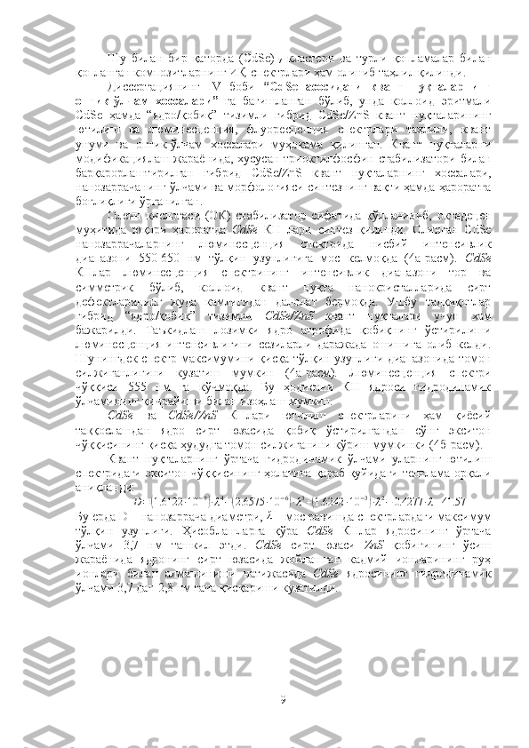 Шу   билан   бир   қаторда   (CdSe)
17   кластери   ва   турли   қопламалар   билан
қопланган композитларнинг ИҚ-спектрлари ҳам олиниб таҳлил қилинди. 
Диссертациянинг   IV   боби   “ СdSe   асосидаги   квант   нуқталарнинг
оптик-ўлчам   хоссалари ”   га   бағишланган   бўлиб,   унда   коллоид   эритмали
СdSe   ҳамда   “ядро/қобиқ”   тизимли   гибрид   СdSe/ZnS   квант   нуқталарининг
ютилиш   ва   люминесценция,   флуоресценция   спектрлари   таҳлили,   квант
унуми   ва   оптик-ўлчам   хоссалари   муҳокама   қилинган.   Квант   нуқталарни
модификациялаш жараёнида, хусусан триоктилфосфин   стабилизатори   билан
барқарорлаштирилган   гибрид   СdSe/ZnS   квант   нуқталарнинг   хоссалари,
нанозаррачанинг ўлчами ва морфологияси синтезнинг вақти ҳамда ҳароратга
боғлиқлиги ўрганилган. 
Олеин   кислотаси   (ОК)   стабилизатор   сифатида   қўлланилиб,   октадецен
муҳитида   юқори   ҳароратда   CdSe   КН   лари   синтез   қилинди.   Олинган   CdSe
нанозаррачаларнинг   люминесценция   спектрида   нисбий   интенсивлик
диапазони   550-650   нм   тўлқин   узунлигига   мос   келмоқда   (4а-расм).   CdSe
КНлар   люминесценция   спектрининг   интенсивлик   диапазони   тор   ва
симметрик   бўлиб,   коллоид   квант   нуқта   нанокристалларида   сирт
дефектларининг   жуда   камлигидан   далолат   бермоқда.   Ушбу   тадқиқотлар
гибрид   “ядро/қобиқ”   тизимли   CdSe/ZnS   квант   нуқталари   учун   ҳам
бажарилди.   Таъкидлаш   лозимки   ядро   атрофида   қобиқнинг   ўстирилиши
люминесценция   интенсивлигини   сезиларли   даражада   ошишига   олиб   келди.
Шунингдек спектр максимумини қисқа тўлқин узунлиги диапазонида  томон
силжиганлигини   кузатиш   мумкин   (4а-расм).   Люминесценция   спектри
чўққиси   555   нм   га   кўчмоқда.   Бу   ҳодисани   КН   ядроси   гидродинамик
ўлчамининг қичрайиши билан изоҳлаш мумкин. 
CdSe   ва   CdSe/ZnS   КНлари   ютилиш   спектрларини   ҳам   қиёсий
таққослашдан   ядро   сирт   юзасида   қобиқ   ўстирилгандан   сўнг   экситон
чўққисининг қисқа ҳудудга томон силжиганини кўриш мумкинки (4б-расм).
Квант   нуқталарнинг   ўртача   гидродинамик   ўлчами   уларнинг   ютилиш
спектридаги экситон чўққисининг ҳолатига қараб қуйидаги тенглама орқали
аниқланди:  D=(1.6122	∙10	−9)∙λ4−(2.6575	∙10	−6)∙λ3+(1.6242	∙10	−3)∙λ2−	0.4277	∙λ+41.57
Бу ерда D – нанозаррача диаметри, 	
λ  – мос равишда спектрлардаги максимум
тўлқин   узунлиги.   Ҳисоблашларга   қўра   CdSe   КНлар   ядросининг   ўртача
ўлчами   3,7   нм   ташкил   этди.   CdSe   сирт   юзаси   ZnS   қобиғининг   ўсиш
жараёнида   ядронинг   сирт   юзасида   жойлашган   кадмий   ионларининг   руҳ
ионлари   билан   алмашиниши   натижасида   CdSe   ядросининг   гидродинамик
ўлчами 3,7 дан 2,8 нм гача қисқариши кузатилди.
9 