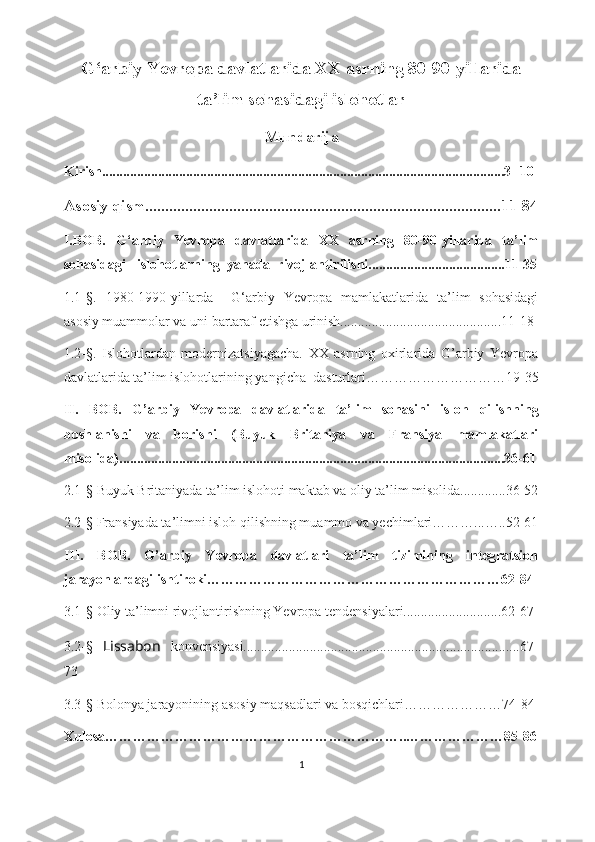 G ‘ arbiy Yevropa davlatlarida XX asrning 80-90-yillarida
ta’lim sohasidagi islohotlar
Mundarija
K irish...................................................................................................................3- 10 
Asosiy qism.........................................................................................11-84
I.BOB.   G ‘ arbiy   Yevropa   davlatlarida   XX   asrning   80-90-yillarida   ta’lim
sohasidagi    islohotlarning  yanada  rivojlantirilishi.......................................11-35
1. 1- §.   1980-1990-yillarda     G‘arbiy   Yevropa   mamlakatlarida   ta’lim   sohasidagi
asosiy muammolar va uni bartaraf etishga urinish..............................................11-18
1.2-§.   Islohotlardan   modernizatsiyagacha.   XX   asrning   oxirlarida   G’arbiy   Yevropa
davlatlarida ta’lim islohotlarining yangicha  dasturlari………………………… 19-35
II.   BOB .   G’arbiy   Yevropa   davlatlarida   ta’lim   sohasini   isloh   qilishning
boshlanishi   va   borishi   (Buyuk   Britaniya   va   Fransiya   mamlakatlari
misolida)..............................................................................................................36-61
2 . 1- §   Buyuk Britaniyada ta’lim islohoti maktab va oliy ta’lim misolida.............36-52
2.2- §  Fransiyada ta’limni isloh qilishning muammo va yechimlari………...…..52-61
III.   BOB.   G’arbiy   Yevropa   davlatlari   ta’lim   tizimining   integratsion
jarayonlardagi ishtiroki………………………………………………………62-84
3.1- § Oliy ta’limni rivojlantirishning Yevropa tendensiyalari............................62-67
3.2- §   Lissabon   konvensiyasi...............................................................................67-
73
3.3- §  Bolonya jarayonining asosiy maqsadlari va bosqichlari…………………74-84
Xulosa………………………………………………………..…………………85-86
1 