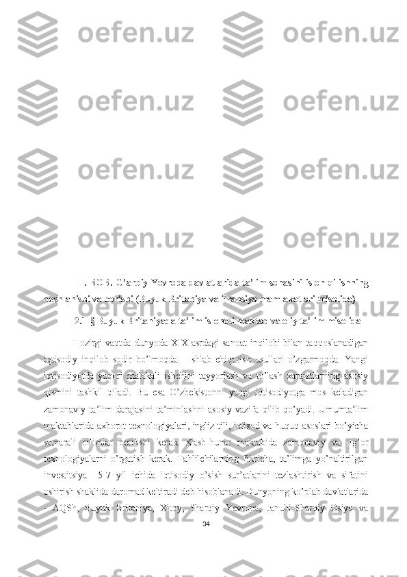           
           
                     II. BOB .   G’arbiy Yevropa davlatlarida ta’lim sohasini isloh   qilishning
boshlanishi va borishi (Buyuk Britaniya va Fransiya mamlakatlari misolida)
             2 . 1- §   Buyuk Britaniyada ta’lim islohoti maktab va oliy ta’lim misolida
Hozirgi   vaqtda   dunyoda  XIX   asrdagi   sanoat   inqilobi   bilan  taqqoslanadigan
iqtisodiy   inqilob   sodir   bo’lmoqda.     Ishlab   chiqarish   usullari   o’zgarmoqda.   Yangi
iqtisodiyotda   yuqori   malakali   ishchini   tayyorlash   va   to’lash   xarajatlarning   asosiy
qismini   tashkil   qiladi.   Bu   esa   O’zbekistonni   yangi   iqtisodiyotga   mos   keladigan
zamonaviy   ta’lim   darajasini   ta’minlashni   asosiy   vazifa   qilib   qo’yadi.   Umumta’lim
maktablarida axborot texnologiyalari, ingliz tili, iqtisod va huquq asoslari bo’yicha
samarali   bilimlar   berilishi   kerak.   Kasb-hunar   maktabida   zamonaviy   va   ilg’or
texnologiyalarni   o’rgatish   kerak.   Tahlilchilarning   fikricha,   ta’limga   yo’naltirilgan
investitsiya     5-7   yil   ichida   iqtisodiy   o’sish   sur’atlarini   tezlashtirish   va   sifatini
oshirish shaklida daromad keltiradi deb hisoblanadi. Dunyoning ko’plab davlatlarida
-   AQSh,   Buyuk   Britaniya,   Xitoy,   Sharqiy   Yevropa,   Janubi-Sharqiy   Osiyo   va
34 