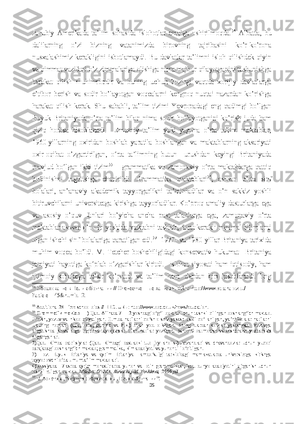 Janubiy   Amerikada   ta’lim   sohasida   islohotlar   amalga   oshirilmoqda. 54
  Albatta,   bu
dalilarning   o’zi   bizning   vatanimizda   birovning   tajribasini   ko’r-ko’rona
nusxalashimiz   kerakligini   isbotlamaydi.   Bu   davlatlar   ta’limni   isloh   qilishdek   qiyin
va qimmat vazifani o’z zimmalariga olishiga nima majbur qilayotganini tushunishga
harakat   qilish   muhimroqdir   va   buning   uchun   hozirgi   vaqtda   xorijiy   davlatlarga
e’tibor   berish   va   sodir   bo’layotgan   voqealarni   kengroq   nuqtai   nazardan   ko’rishga
harakat   qilish   kerak.   Shu   sababli,   ta’lim   tizimi   Yevropadagi   eng   qadimgi   bo’lgan
Buyuk   Britaniyada   o’rta   ta’lim   bilan   nima   sodir   bo’layotganini   ko’rish   juda   ham
qiziq   hodisa   hisoblanadi.     Umumiy   ta’lim   yoki   yagona   o’rta   ta’lim   maktablar,
1960-yillarning   oxiridan   boshlab   yaratila   boshlangan   va   maktablarning   aksariyati
oxir-oqibat   o’zgartirilgan,   o rta   ta limning   butun     urushdan   keyingi   Britaniyadaʻ ʼ
mavjud   bo lgan   ikki   tizim	
ʻ 55
  –   grammatika   va   zamonaviy   o rta   maktablarga   qattiq	ʻ
bo linishni   tugatishga   chaqirildi.   Grammatika   maktablari	
ʻ 56
,   asosan   o’rta   sinf
bolalari,   an’anaviy   akademik   tayyorgarlikni   ta’minladilar   va   o’n   sakkiz   yoshli
bitiruvchilarni   universitetga  kirishga  tayyorladilar.  Ko’proq  amaliy  dasturlarga  ega
va   asosiy   o’quv   fanlari   bo’yicha   ancha   past   talablarga   ega,   zamonaviy   o’rta
maktablar asosan o’n olti yoshida maktabni tashlab, faqat kerakli minimal bilimlarni
olgan ishchi sinf bolalariga qaratilgan edi. 57
    1970- va 1980-yillar Britaniya tarixida
muhim   voqea   bo’ldi.   M.   Tetcher   boshchiligidagi   konservativ   hukumat     Britaniya
jamiyati   hayotiga   ko plab   o zgarishlar   kiritdi.     Islohot   siyosati   ham   iqtisodiy,   ham	
ʻ ʻ
ijtimoiy   sohalarga   ta’sir   ko’rsatdi   va   ta’lim   ham   ulardan   biri   hisoblanadi.   Eng
54
  Образование в Великобритании // Отечественные записки.  URL: http://www.strana-oz.ru/
?article=145&numid=2.
55
  Additional 281 free school bids // BBC. URL: http://www.bbc.co.uk/news/education.
56
  Grammatik maktab   - 1) Qad. Afinada 7—12 yoshdagi o g il bolalar uchun tashkil qilingan boshlang ich maktab.	
ʻ ʻ ʻ
O qish,   yozuv   va   hisob   o rgatilgan.   G.m.da   harflarni   qo shib   so z   yasash   usuli   qo llanilgan,   ya ni   bolalar   harflarni	
ʻ ʻ ʻ ʻ ʻ ʼ
ularning   nomlari   (alfa,   beta,   gamma   va   h.k.)   bilan   yod   olishgan.   So ng   ulardan   so zlar   yasashgan.   Yozuvga	
ʻ ʻ
o rgatishda   jadvallarga   ingichka   tayoqchalar   bilan   harflar   yozilgan.   Sanoqni   barmoqlar   va   toshchalar   yordamida	
ʻ
o rganganlar.
ʻ
2)Qad.   Rimda   patritsiylar   (Qad.   Rimdagi   dastlabki   tub   joy   aholisi)   farzandlari   va   chavandozlar   uchun   yuqori
darajadagi boshlang ich maktab; grammatika, Rim adabiyoti va yunon tili o qitilgan.	
ʻ ʻ
3)   Hoz.   Buyuk   Britaniya   va   ayrim   Britaniya   Hamdo stligi   tarkibidagi   mamlakatlarda   universitetga   kirishga	
ʻ
tayyorlovchi o rta umumta lim maktablari.	
ʻ ʼ
4)Rossiyada   17-asrda   ayrim   monastirlarda   yunon   va   lotin   grammatikasi,   kad.   dunyo   adabiyotini   o rganish   uchun	
ʻ
tashkil etilgan maktab.   Manba:   O zME. Birinchi jild. Toshkent, 2000-yil	
ʻ
57
  В. Аристова,  “ Реформы образования   В великобритании ” . 
35 