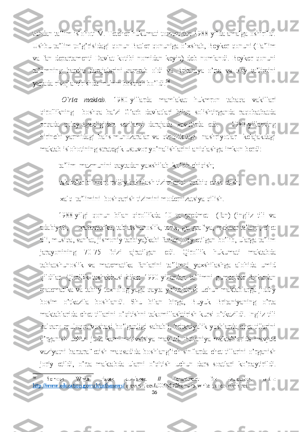 tubdan ta lim islohoti M. Tetcher hukumati tomonidan 1988-yilda amalga oshirildi.ʼ
Ushbu ta’lim  to’g’risidagi  qonun Batler  qonuniga o’xshab, Beyker  qonuni  (Ta’lim
va   fan   departamenti   Davlat   kotibi   nomidan   keyin)   deb   nomlandi.   Beyker   qonuni
ta’limning   barcha   darajalarini   qamrab   oldi   va   Britaniya   o’rta   va   oliy   ta’limini
yanada rivojlantirishda muhim bosqich bo’ldi. 58
  O`rta   maktab.   1980-yillarda   mamlakat   hukmron   tabaqa   vakillari
qirollikning     boshqa   ba zi   G arb   davlatlari   bilan   solishtirganda   raqobatbatda	
ʼ ʻ
orqada   qolayotganligidan   sezilarni   darajada   xavotirda   edi.       1980-yillarning
birinchi   yarmidagi   bahs-munozaralar   va   qirollikdagi     nashriyotlar     kelajakdagi
maktab islohotining strategik ustuvor yo’nalishlarini aniqlashga imkon berdi: 
- ta’lim  mazmunini qaytadan yaxshilab  ko’rib chiqish;
             -    talabalar bilimini milliy baholash tizimlarini  tadbiq etish etish;
             -    xalq  ta’limini  boshqarish tizimini modernizatsiya qilish.
1988-yilgi   qonun   bilan   qirollikda   10   ta   predmet     (fan)   (ingliz   tili   va
adabiyoti,        matematika,  tabiatshunoslik,  tarix,  geografiya,  mehnat  ta’limi,  chet
tili, musiqa, san’at, jismoniy tarbiya)kabi fanlar joriy etilgan bo’lib, ularga ta’lim
jarayonining   70-75   foizi   ajratilgan   edi.   Qirollik   hukumati   maktabda
tabiatshunoslik   va   matematika   fanlarini   ta’limni   yaxshilashga   alohida   umid
qildilar.   Qirollik   tashabbusi   bilan   1990-yillardan   ta’limni   gumanitar   fanlardan
matematika  va tabiiy  texnologiyaga qayta  yo’naltirish  uchun  maktablarga jiddiy
bosim   o’tkazila   boshlandi.   Shu   bilan   birga,   Buyuk   Britaniyaning   o’rta
maktablarida   chet   tillarini   o’qitishni   takomillashtirish   kursi   o’tkazildi.   Ingliz   tili
xalqaro   muloqot   vositasi   bo’lganligi   sababli,   britaniyalik   yoshlarda   chet   tillarini
o’rganish   uchun   juda   kam   motivatsiya   mavjud.   Britaniya   maktablarida   mavjud
vaziyatni   bartaraf   etish   maqsadida   boshlang’ich   sinflarda   chet   tillarini   o’rganish
joriy   etildi,   o’rta   maktabda   ularni   o’qitish   uchun   dars   soatlari   ko’paytirildi.
58
  Schools   White   Paper   published   //   Department   for   Education.   URL:
http://www.education.gov.uk/inthenews/  pressnotices/a0068673/schools-white-paper-published.
36 