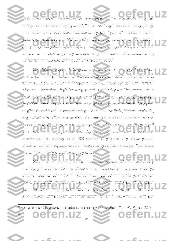 ifodalangan:   davlat,   grammatika   va   zamonaviy.   Ta’lim   muassasalarining   uch
toifaga   bo’linishi   aholining   “yuqori”,   “o’rta”   va   “quyi”   tabaqalari   ehtiyojlariga
mos   keldi.   Uzoq   vaqt   davomida   davlat   siyosati   “yagona”   maktab   modelini
yaratishga   qaratilgan   edi.   Ma’lum   sa’y-harakatlarga   qaramay,   u   hech   qachon
milliy miqyosda yaratilmagan. Bugungi  kunda uning g’oyasi  eskirgan, hukmron
doiralar   ta’lim   asosida   ijtimoiy   tabaqalanish   yo’lini   davom   ettirmoqda,   buning
oqibati ta’lim muassasalarining qutblanishiga olib keldi. 61
 
Oliy   ta’lim.   Buyuk   Britaniyada   oliy   ta’limni   isloh   qilish   1992-yildan
boshlangan.   Uning   maqsadi   universitetlar   tomonidan   taqdim   etiladigan   elita
ta’lim   va   unchalik   nufuzli   bo’lmagan   politexnika   o’rtasidagi   tafovutni   bartaraf
etish   edi.   Darhaqiqat,   inglizlar   «eng   yuqori   standartdagi»   ta’lim   omma   uchun
mavjud   bo’lishini   ta’minlashga   harakat   qilishdi.   Biroq,   ular   buning   teskarisiga
erishdilar:   hatto   boylar   uchun   ham   elita   ta’limi   umuman   qolmadi.   Vaziyatni
to’g’irlash   vazifasini   universitetlarning   o’zlari   oldi.   Natijada,   birinchi   navbatda,
eng   nufuzli   oliy   ta’lim   muassasalari   o’qituvchilari   istiqbolli   talabalarni   tanlash
huquqini saqlab qolishga harakat qilgan yagona test natijalarini manipulyatsiya 62
qilish   bilan   bog’liq   janjal   boshlandi.   Aybdorlar   jazolandi,   lekin   universitetlar
muammolari   hal   etilmay   qoldi.   XX   asrning   90-yillarida   oliy   o quv   yurtlariʻ
o rtasida raqobatni vujudga keltirish maqsadida byudjetdan keladigan “pul talaba	
ʻ
ortidan” tizimi bo yicha to lovlar joriy etildi. 	
ʻ ʻ
  Xalq     ta’lim   tizimini,   birinchi   navbatda,   maktab   ta’limini   zamonaviy
muhitga   yo’naltirilgan   tizimga   o’tkazishning   murakkabligini   anglab,   Britaniya
qirollik   hukumati   ta’lim   tizimi   islohoti   mualliflari   ta’limni   to’liq   yoki   qisman
davlat   mablag’lari   hisobidan   moliyalashtirishni   davom   ettirishga   mo’ljallangan
yarim-bozor tizimini joriy etishni taklif qilishdi. Iste’molchilar ya’ni   ota -onalar
yoki o’quvchilarning o’zlari tomonidan taqdim etilgan bo’lsa, «ma’qul  ko’rilgan
61
  В.А. Капранова  “   Образовательные реформы:   отечественный и зарубежный опыт ”.     Минск – 2007  
62
39 