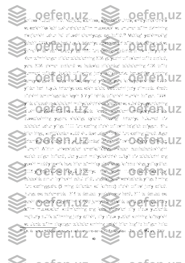 tanlov»   huquqini   oldi.   Natijada,   «tanlov»,   «raqobat   muhiti»,   «me’yorlashtirish»
va  «erkinlik»  kabi   tushunchalar   ta’lim  muassasasi   va  umuman  ta’lim  tizimining
rivojlanishi   uchun   hal   qiluvchi   ahamiyatga   ega   bo’ldi. 63
  Mablag’   yetishmasligi
sababli, 1998-yildan beri Buyuk Britaniya universitetlari ta’lim dasturining turi va
yo’nalishidan qat’i nazar, yiliga 1000 funt sterling miqdorida to’lovni joriy qildi.
Kam ta’minlangan oilalar talabalarining 30% ga yaqini to’lovlarni to’liq qopladi,
yana   30%   qisman   qoplandi   va   badavlat   oilalardagi   talabalarning   40%   to’liq
summani   to’ladi.   Dastlab   to’lovning   joriy   etilishi   ariza   beruvchilar   sonining
kamayishiga   olib   kelgan   bo’lsa,   keyingi   yillarda   yana   ko’paya   boshladi.   1990-
yildan beri  Buyuk  Britaniya asta-sekin  talaba kreditlarini  joriy qilmoqda.  Kredit
o’qishni   tamomlagandan   keyin   5-7   yil   ichida   to’lanishi   mumkin   bo’lgan.   1998-
yilda allaqachon talabalarni moliyalashtirishda kreditlar va subsidiya-grantlarning
ulushi   tenglashtirildi   va   2000-yilda   kredit   talabalarni   moliyaviy   qo’llab-
quvvatlashning   yagona   shakliga   aylandi.   Hozirgi   Britaniya   hukumati   o’z
talabalari uchun yiliga 1100 funt sterling o’qish to’lovini belgilab qo’ygan.   Shu
bilan birga, xorijliklardan xuddi shu davr uchun 10 500 funt sterling olinadi. Agar
britaniyalik   talabalar   bir   xil   miqdordagi   o’qish   to’lovini   to’lagan   bo’lsalar,
Tumanli   Albion   universitetlari   amerikaliklarga   nisbatan   raqobatbardoshligini
saqlab   qolgan   bo’lardi,   ular   yuqori   moliyalashtirish   tufayli   o’z   talabalarini   eng
yaxshi moddiy-texnik baza bilan ta’minlay oladilar va ko’proq ishga yollaydilar.
2006-yilning   kuzida   Buyuk   Britaniya   Bosh   vaziri   T.Bler   parlament   quyi
palatasida qonun loyihasini qabul qildi, unga ko’ra universitetlarda yiliga 3 ming
funt   sterlinggacha   (5   ming   dollardan   sal   ko’proq)   o’qish   to’lovi   joriy   etiladi.
Bunga   esa   parlamentda     316   ta   deputat     yoqlab   ovoz   berdi,   311   ta   deputat   esa
qarshi ovoz berdi.   Oliy ta’lim islohoti jamiyatda bir xilda qabul qilinmoqda. Oliy
ta’lim   muassasalari   xodimlarining   eng   katta   e’tirozlari   oliy   o’quv   yurtlarida
majburiy   pullik   ta’limning   joriy   etilishi,   oliy   o’quv   yurtlari   sonining   ko’payishi
va   ularda   ta’lim   olayotgan   talabalar   sonining   ortishi   bilan   bog’liq   bo’lgan   holat
63
  В.А. Капранова  “   Образовательные реформы:   отечественный и зарубежный опыт ”.     Минск – 2007  
40 