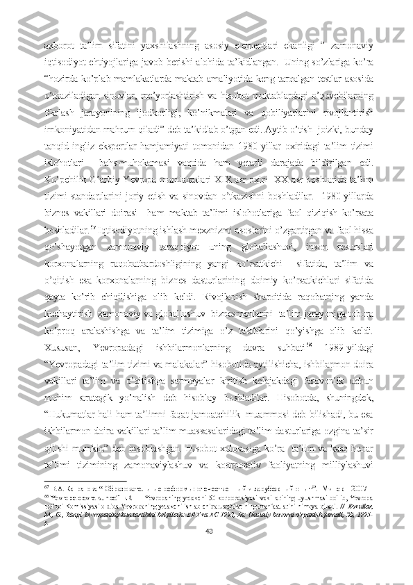 axborot   ta’lim   sifatini   yaxshilashning   asosiy   elementlari   ekanligi   ”   zamonaviy
iqtisodiyot ehtiyojlariga javob berishi  alohida ta’kidlangan.     Uning so’zlariga ko’ra
“hozirda ko’plab mamlakatlarda maktab amaliyotida keng tarqalgan testlar asosida
o’tkaziladigan   sinovlar,   me’yorlashtirish   va   hisobot   maktablardagi   o’quvchilarning
fikrlash   jarayonining   ijodkorligi,   ko’nikmalari   va   qobiliyarlarini   rivojlantirish
imkoniyatidan mahrum qiladi” deb ta’kidlab o’tgan edi. Aytib o’tish  joizki, bunday
tanqid   ingliz   ekspertlar   hamjamiyati   tomonidan   1980-yillar   oxiridagi   ta’lim   tizimi
islohotlari     bahs-muhokamasi   vaqtida   ham   yetarli   darajada   bildirilgan   edi.
Ko’pchilik G’arbiy Yevropa mamlakatlari XIX asr oxiri   XX asr boshlarida ta’lim
tizimi   standartlarini   joriy   etish   va   sinovdan   o’tkazishni   boshladilar.     1980-yillarda
biznes   vakillari   doirasi     ham   maktab   ta’limi   islohotlariga   faol   qiziqish   ko’rsata
boshladilar. 67
 Iqtisodiyotning ishlash mexznizmi asoslarini o’zgartirgan va faol hissa
qo’shayotgan   zamonaviy   taraqqiyot   uning   globallashuvi,   inson   resurslari
korxonalarning   raqobatbardoshligining   yangi   ko’rsatkichi     sifatida,   ta’lim   va
o’qitish   esa   korxonalarning   biznes   dasturlarining   doimiy   ko’rsatkichlari   sifatida
qayta   ko’rib   chiqilishiga   olib   keldi.   Rivojlanish   sharoitida   raqobatning   yanda
kuchaytirish  zamonaviy va globallashuv  biznesmenlarini  ta’lim jarayoniga tobora
ko’proq   aralashishga   va   ta’lim   tizimiga   o’z   talablarini   qo’yishga   olib   keldi.
Xususan,   Yevropadagi   ishbilarmonlarning   davra   suhbati 68
  1989-yildagi
“Yevropadagi ta’lim tizimi va malakalar” hisobotida aytilishicha, ishbilarmon doira
vakillari   ta’lim   va   o’qitishga   sarmoyalar   kiritish   kelajakdagi   farovonlik   uchun
muhim   strategik   yo’nalish   deb   hisoblay   boshladilar.   Hisobotda,   shuningdek,
“Hukumatlar hali ham ta’limni faqat jamoatchilik   muammosi deb bilishadi, bu esa
ishbilarmon doira vakillari ta’lim muassasalaridagi  ta’lim dasturlariga ozgina ta’sir
qilishi mumkin” deb hisoblashgan.  Hisobot  xulosasiga ko’ra   ta’lim va kasb-hunar
ta’limi   tizimining   zamonaviylashuv   va   koorporativ   faoliyatning   milliylashuvi
67
  В.А. Капранова  “   Образовательные реформы:   отечественный и зарубежный опыт ”.     Минск – 2007 
68
  Yevropa davra suhbati  ERT   - Yevropaning  yetakchi  50 korporatsiyasi  vakillarining  uyushmasi  bo'lib, Yevropa
Ittifoqi Komissiyasi oldida Yevropaning yetakchi ishlab chiqaruvchilarining manfaatlarini himoya qiladi.  //    Kovullar,
M., G., Yangi Yevropaning kun tartibini belgilash: ERT va EC 1992, In: Umumiy bozorni o'rganish jurnli, 33, 1995-
y.
43 