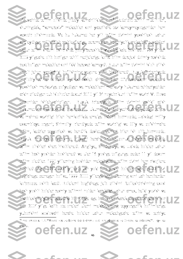 o’quvchida   ta’lim   olishida   jiddiy   kamchiliklari   bor. 71
  Tadqiqot   tahlili   mualliflari,
shuningdek,   “samarasiz”   maktablar   soni   yetarlicha   tez   kamaymayotganidan   ham
xavotir   olishmoqda.   Va   bu   hukumat   har   yili   ta’lim   tizimini   yaxshilash   uchun
sarflaydigan milliardlab mablag’lariga  qaramasdan britaniyalik maktab o’quvchilari
uchun ta’lim sifatini oshirishda ijobiy qarashlar  vujudga kela boshladi. 1998-yildan
2009-yilgacha  olib  borilgan  tahlil   natijalariga ko’ra  bilim  darajasi  doimiy ravishda
past bo’lgan maktablar soni ikki baravar kamaydi. Butun ta’lim tizimini isloh qilish
orqali   jahon   yetakchisi   bo’lishning   yagona   yo’li   hisoblanadi.   Buyuk   Britaniyada
inqilobiy   ta’lim   islohoti   loyihasi   ishlab   chiqilmoqda.   O’qituvchilarni   maktabni
yaxshilash markaziga qo’yadigan va maktablarni markaziy hukumat rahbariyatidan
erkin qiladigan tub islohotlar dasturi 2010-yil 24-noyabr kuni Ta’lim vaziri M. Gove
tomonidan   ishlab   chiqilgan.     Buyuk   Britaniyada   ta’lim   tizimini   tashkil   etish
hukumat   zimmasidagi   ish   hisolanadi.   Hukumat   o’z   faoliyatini   Angliyadagi   Ta’lim
va   mehnat   vazirligi   bilan   hamkorlikda   amalga   oshirib   bormoqda;   Uelsdagi   milliy
assambleya   organi;   Shimoliy   Irlandiyada   ta’lim   vazirligi   va   Oliy   va   qo’shimcha
ta’lim,   kadrlar   tayyorlash   va   bandlik   davlat   organlari   bilan   ish   olib   bormoqda.
Buyuk   Britaniyada   istiqomat   qiluvchi   barcha   bolalar   qonun   bo’yicha   maktabda
ta’lim   olishlari   shart   hisoblanadi.   Angliya,   Shotlandiya   va   Uelsda   bolalar   uchun
ta’lim   besh   yoshdan   boshlanadi   va   ular   16   yoshga   to’lgunga   qadar   11   yil   davom
ta’lim   oladilar.   1990-yillarning   boshidan   maktabgacha   ta’lim   tizimi   ham   rivojlana
boshladi.   Agar   1970–1971-yillarda   uch   yoki   to rt   yoshli   bolalarning   atigi   20   foiziʻ
bog’chaga qatnagan bo lsa, 1999–2000-yillarga kelib ularning soni uch barobardan	
ʻ
ko proqqa   oshib   ketdi.   Bolalarni   bog’chaga   jalb   qilishni   faollashtirishning   asosi	
ʻ
besh   yoshli   bolalar   rasmiy   ta’limni   noldan   kerakligi   uchun   emas,   balki   yozish   va
hisoblash   bo’yicha   dastlabki   bilimlarga   ega   bo’lishlari   kerak   degan   tushuncha   bor
edi.   2004-yilga   kelib   ota-onalari   ularni   maktablarning   tayyorgarlik   bo’limlariga
yuborishni   xoxlovchi   barcha   bolalar   uchun   maktabgacha   ta’lim   va   tarbiya
71
  Черноморова   Т.В.  “ Модернизация британско   системы высшего образования Очередная реформа ” .   Н аучная
статья .
46 