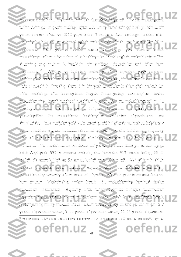 muassasalarida bepul joylarni ta’minlash dasturlashtirilga edi.   Hozirda maktabgacha
ta’lim tizimiga  eng ko’p mablag’ ajratiladi. Uning narxi so’nggi besh yil ichida bir
yarim   baravar   o’sdi   va   2010-yilga   kelib   2   milliard   funt   sterlingni   tashkil   etdi.
Britaniyalik   bolalar   uchun   boshlang’ich   maktablarda   o’qish     majburiy   ta’lim   bilan
boshlanadi.   Yetti   yoshida   bolalar   kichik   bo’limlarga   yoki   alohida   kichik
maktablarga ta’lim olish uchun o’ta boshlaydilar. Boshlang’ich maktablarda ta’lim
sifatining   eng   muhim   ko’rsatkichi   bir   sinfdagi   o’quvchilar   soni   bilan   ham
hisoblanadi. 72
    Angliya   va   Uelsdagi   mahalliy   ta’lim   organlari   yosh   bolalarni
boshlang’ich maktablarda shunday taqsimlashlari kerakki, bir sinfda o’ttiz nafardan
ortiq   o’quvchi   bo’lmasligi   shart.   O’n   bir   yoshda   bolalar   boshlang’ich   maktabdan
o’rta   maktabga   o’ta   boshlaydilar.   Buyuk   Britaniyadagi   boshlang’ich   davlat
maktablarining deyarli barcha o’quvchilari keyinchalik o’rta maktablarga ta’lim ola
boshlaydi.   Ularda   o’n   olti   yoshga   to’lgan   o’quvchilar     majburiy   ta’limni
yakunlaydilar.   Bu   maktablarda   boshlang’ich   sinflardan   o’quvchilarni   test
sinovlarisiz, o’quv natijalari yoki xulq-atvoriga oid belgilarsiz va boshqa belgilarsiz
qabul   qiladilar.   Bu   esa   hududda   istiqomat   qiluvchi     barcha   bolalarning   majburiy
o’rta ta’limni tamomlash imkoniyatini ta’minlaydi.   Barcha fanlar Britaniyadagi har
bir  davlat  o’rta maktabida bir  xil  dastur  bo’yicha o’qitiladi. 2008-yil  sentabr  oyiga
kelib   Angliyada   530   ta   maxsus   maktab,   shu   jumladan   312   texnik   kollej,   99   til
kolleji,   67   sport   kolleji   va   57   san’at   kolleji   mavjud   bor   edi.   1993-yildan   boshlab
maxsus   maktablar   uchun   dasturlar   vujudga   keldi.   Bu   dasturlar   umumta’lim
maktablarining umumiy ta’lim dasturini o’rganish bilan bir qatorda maxsus fanlarni
ham   chuqur   o’zlashtirishga   imkon   beradi.   Bu   maktablarning   barchasi   davlat
maktablari   hisoblanadi.   Majburiy   o rta   ta lim   tizimida   bo lajak   tadbirkorlarʻ ʼ ʻ
tayyorlanadigan   maxsus   biznes   maktablarini   tashkil   etish   ko zda   tutilgan.   Buyuk	
ʻ
Britaniyaning   milliy   maktab   o’quv   dasturi   to’rtta   asosiy   bosqichga   bo’lingan:   5-7
yoshli   o’quvchilar  uchun,  7-11 yoshli  o’quvchilar   uchun,  11-14  yoshli  o’quvchilar
72
  Черноморова   Т.В.  “ Модернизация британско   системы высшего образования Очередная реформа ” .   Н аучная
статья .
47 