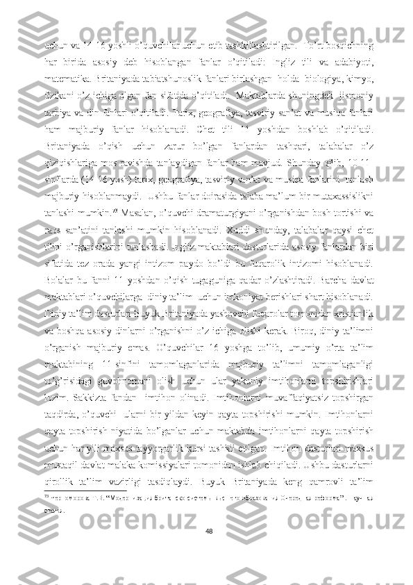 uchun va 14-16 yoshli o’quvchilar uchun etib tashkillashtirilgan.  To’rt bosqichning
har   birida   asosiy   deb   hisoblangan   fanlar   o’qitiladi:   Ingliz   tili   va   adabiyoti,
matematika. Britaniyada tabiatshunoslik fanlari birlashgan  holda  biologiya, kimyo,
fizikani o’z ichiga olgan fan sifatida o’qitiladi.   Maktablarda shuningdek   jismoniy
tarbiya va din fanlari o’qitiladi. Tarix, geografiya, tasviriy san’at va musiqa fanlari
ham   majburiy   fanlar   hisoblanadi.   Chet   tili   11   yoshdan   boshlab   o’qitiladi.
Britaniyada   o’qish   uchun   zarur   bo’lgan   fanlardan   tashqari,   talabalar   o’z
qiziqishlariga mos  ravishda  tanlaydigan  fanlar   ham  mavjud.  Shunday qilib,  10-11-
sinflarda (14-16 yosh) tarix, geografiya, tasviriy san’at va musiqa fanlarini   tanlash
majburiy hisoblanmaydi.  Ushbu fanlar doirasida talaba ma’lum bir mutaxassislikni
tanlashi mumkin. 73
 Masalan, o’quvchi dramaturgiyani o’rganishdan bosh tortishi va
raqs   san’atini   tanlashi   mumkin   hisoblanadi.   Xuddi   shunday,   talabalar   qaysi   chet
tilini   o’rganishlarini   tanlashadi.   Ingliz   maktablari   dasturlarida   asosiy   fanlardan   biri
sifatida   tez   orada   yangi   intizom   paydo   bo’ldi   bu   fuqarolik   intizomi   hisoblanadi.
Bolalar   bu   fanni   11   yoshdan   o’qish   tugaguniga   qadar   o’zlashtiradi.   Barcha   davlat
maktablari o’quvchilarga  diniy ta’lim  uchun imkoniyat berishlari shart hisoblanadi.
Diniy ta’lim dasturlari Buyuk Britaniyada yashovchi fuqarolar tomonidan xristianlik
va boshqa  asosiy dinlarni o’rganishni  o’z ichiga olishi  kerak. Biroq, diniy ta’limni
o’rganish   majburiy   emas.   O’quvchilar   16   yoshga   to’lib,   umumiy   o’rta   ta’lim
maktabining   11-sinfini   tamomlaganlarida   majburiy   ta’limni   tamomlaganligi
to’g’risidagi   guvohnomani   olish   uchun   ular   yakuniy   imtihonlarni   topshirishlari
lozim.   Sakkizta   fandan     imtihon   olinadi.   Imtihonlarni   muvaffaqiyatsiz   topshirgan
taqdirda,   o’quvchi     ularni   bir   yildan   keyin   qayta   topshirishi   mumkin.   Imtihonlarni
qayta   topshirish   niyatida   bo’lganlar   uchun   maktabda   imtihonlarni   qayta   topshirish
uchun har yili maxsus tayyorgarlik kursi tashkil etilgan. Imtihon dasturlari maxsus
mustaqil davlat malaka komissiyalari tomonidan ishlab chiqiladi. Ushbu dasturlarni
qirollik   ta’lim   vazirligi   tasdiqlaydi.   Buyuk   Britaniyada   keng   qamrovli   ta’lim
73
  Черноморова   Т.В.  “ Модернизация британско   системы высшего образования Очередная реформа ” .   Н аучная
статья .
48 