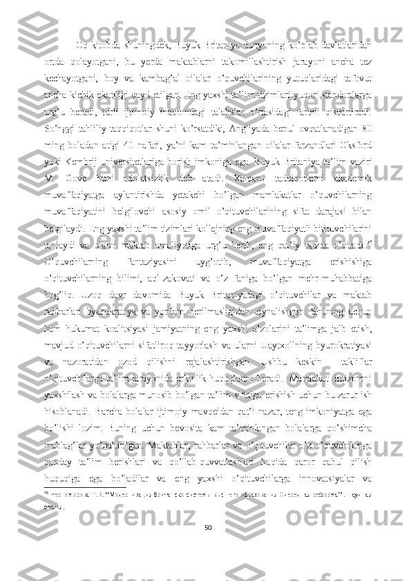                   Oq   kitobda   shuningdek,   Buyuk   Britaniya   dunyoning   ko’plab   davlatlaridan
ortda   qolayotgani,   bu   yerda   maktablarni   takomillashtirish   jarayoni   ancha   tez
kechayotgani,   boy   va   kambag’al   oilalar   o’quvchilarining   yutuqlaridagi   tafovut
ancha kichik ekanligi qayd etilgan.   Eng yaxshi ta’lim tizimlari yuqori standartlarga
urg’u   beradi,   turli   ijtimoiy   maqomdagi   talabalar   o’rtasidagi   farqni   qisqartiradi.
So’nggi   tahliliy   taqqiqotlar   shuni   ko’rsatdiki,   Angliyada   bepul   ovqatlanadigan   80
ming   boladan   atigi   40   nafari,   ya’ni   kam   ta’minlangan   oilalar   farzandlari   Oksford
yoki   Kembrij   universitetlariga   borish   imkoniga   ega.   Buyuk   Britaniya   ta’lim   vaziri
M.   Gove   buni   adolatsizlik   deb   atadi.   Xalqaro   tadqiqotlarni   akademik
muvaffaqiyatga   aylantirishda   yetakchi   bo’lgan   mamlakatlar   o’quvchilarning
muvaffaqiyatini   belgilovchi   asosiy   omil   o’qituvchilarining   sifat   darajasi   bilan
belgilaydi.    Eng yaxshi ta’lim tizimlari kollejning eng muvaffaqiyatli bitiruvchilarini
tanlaydi   va   ularni   maktab   amaliyotiga   urg’u   berib,   eng   qat’iy   tarzda   o’qitadi. 76
O’quvchilarning   fantaziyasini   uyg’otib,   muvaffaqiyatga   erishishiga
o’qituvchilarning   bilimi,   aql-zakovati   va   o’z   faniga   bo’lgan   mehr-muhabbatiga
bog’liq.   Uzoq   davr   davomida   Buyuk   Britaniyadagi   o’qituvchilar   va   maktab
rahbarlari   byurokratiya   va   yordam   berilmasligidan   qiynalishgan.   Shuning   uchun
ham   hukumat   koalitsiyasi   jamiyatning   eng   yaxshi   a’zolarini   ta’limga   jalb   etish,
mavjud   o’qituvchilarni   sifatliroq   tayyorlash   va   ularni   Uaytxollning   byurokratiyasi
va   nazoratidan   ozod   qilishni   rejalashtirishgan.   Ushbu   keskin     takliflar
o’qituvchilarga ta’lim jarayonida erkinlik huquqlarini beradi.   Mamlakat   intizomni
yaxshilash va bolalarga munosib bo’lgan ta’lim sifatiga erishish uchun bu zarur ish
hisoblanadi.   Barcha   bolalar   ijtimoiy   mavqeidan   qat’i   nazar,   teng   imkoniyatga   ega
bo’lishi   lozim.   Buning   uchun   bevosita   kam   ta’minlangan   bolalarga   qo’shimcha
mablag’lar   yo’naltirilgan.   Maktablar,   rahbarlar   va   o’qituvchilar   o’z   o’quvchilariga
qanday   ta’lim   berishlari   va   qo’llab-quvvatlashlari   haqida   qaror   qabul   qilish
huquqiga   ega   bo’ladilar   va   eng   yaxshi   o’qituvchilarga   innovatsiyalar   va
76
  Черноморова   Т.В.  “ Модернизация британско   системы высшего образования Очередная реформа ” .   Н аучная
статья .
50 