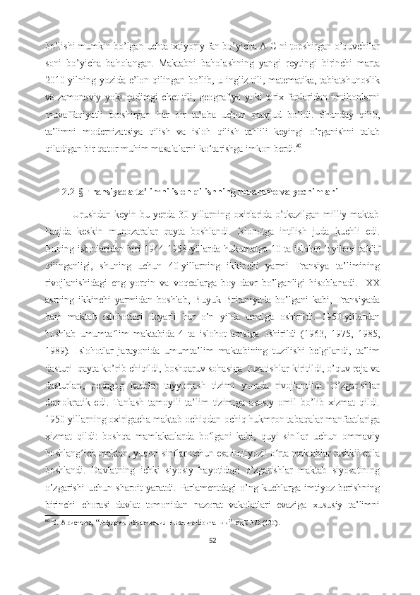 bo’lishi mumkin bo’lgan uchta ixtiyoriy fan bo’yicha A-C ni topshirgan o’quvchilar
soni   bo’yicha   baholangan.   Maktabni   baholashning   yangi   reytingi   birinchi   marta
2010-yilning yozida e’lon qilingan bo’lib, u ingliz tili, matematika, tabiatshunoslik
va  zamonaviy   yoki   qadimgi   chet   tili,  geografiya   yoki   tarix   fanlaridan   imtihonlarni
muvaffaqiyatli   topshirgan   har   bir   talaba   uchun   mavjud   bo’ldi.   Shunday   qilib,
ta’limni   modernizatsiya   qilish   va   isloh   qilish   tahlili   keyingi   o’rganishni   talab
qiladigan bir qator muhim masalalarni ko’tarishga imkon berdi. 80
        
        2.2- §  Fransiyada ta’limni isloh qilishning muammo va yechimlari  
               Urushdan  keyin bu yerda 30-yillarning oxirlarida o’tkazilgan milliy maktab
haqida   keskin   munozaralar   qayta   boshlandi.   Islohotga   intilish   juda   kuchli   edi.
Buning isbotlaridan biri 1944-1958-yillarda hukumatga 10 ta islohot loyihasi taklif
qilinganligi,   shuning   uchun   40-yillarning   ikkinchi   yarmi   Fransiya   ta’limining
rivojlanishidagi   eng   yorqin   va   voqealarga   boy   davr   bo’lganligi   hisoblanadi.     XX
asrning   ikkinchi   yarmidan   boshlab,   Buyuk   Britaniyada   bo’lgani   kabi,   Fransiyada
ham   maktab   islohotlari   deyarli   har   o’n   yilda   amalga   oshirildi.   1950-yillardan
boshlab   umumta lim   maktabida   4   ta   islohot   amalga   oshirildi   (1963,   1975,   1985,ʼ
1989).   Islohotlar   jarayonida   umumta’lim   maktabining   tuzilishi   belgilandi,   ta’lim
dasturi  qayta ko’rib chiqildi, boshqaruv sohasiga  tuzatishlar kiritildi, o’quv reja va
dasturlari,   pedagog   kadrlar   tayyorlash   tizimi   yanada   rivojlantildi.   O’zgarishlar
demokratik   edi.   Tanlash   tamoyili   ta’lim   tizimiga   asosiy   omil   bo’lib   xizmat   qildi.
1950-yillarning oxirigacha maktab ochiqdan-ochiq hukmron tabaqalar manfaatlariga
xizmat   qildi:   boshqa   mamlakatlarda   bo lgani   kabi,   quyi   sinflar   uchun   ommaviy	
ʻ
boshlang ich maktab, yuqori sinflar uchun esa imtiyozli o rta maktablar tashkil etila	
ʻ ʻ
boshlandi.   Davlatning   ichki   siyosiy   hayotidagi   o’zgarishlar   maktab   siyosatining
o’zgarishi   uchun   sharoit   yaratdi.   Parlamentdagi   o’ng   kuchlarga  imtiyoz   berishning
birinchi   chorasi   davlat   tomonidan   nazorat   vakolatlari   evaziga   xususiy   ta’limni
80
  В. Аристова,  “ Реформы образования   В  великобритании ”   УДК 373 (420) .
52 