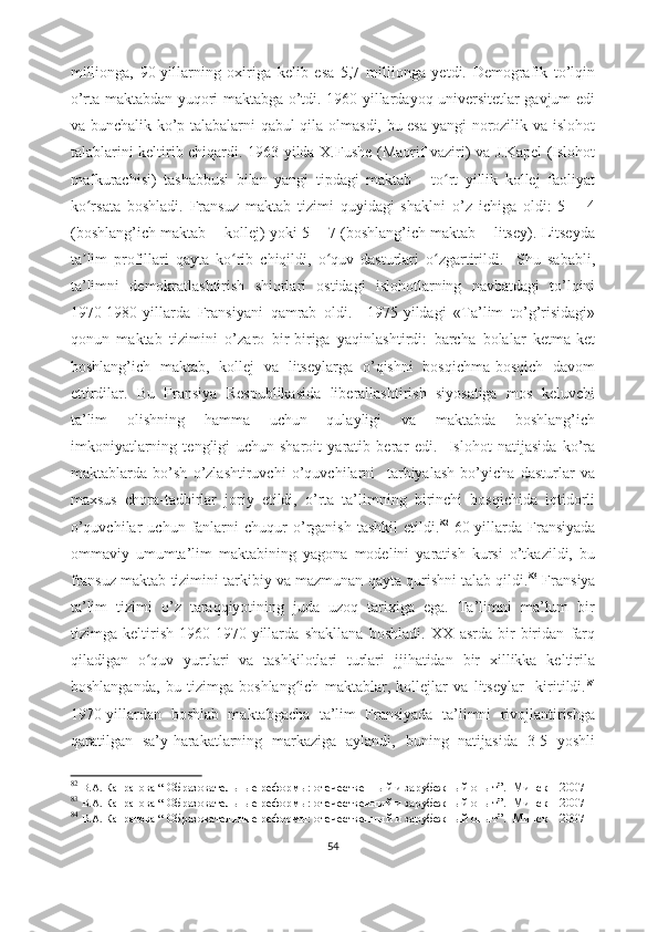 millionga,   90-yillarning   oxiriga   kelib   esa   5,7   millionga   yetdi.   Demografik   to’lqin
o’rta maktabdan yuqori maktabga o’tdi. 1960-yillardayoq universitetlar gavjum edi
va bunchalik ko’p talabalarni qabul qila olmasdi, bu esa yangi norozilik va islohot
talablarini keltirib chiqardi. 1963-yilda X.Fushe (Maorif vaziri) va J.Kapel (Islohot
mafkurachisi)   tashabbusi   bilan   yangi   tipdagi   maktab   -   to rt   yillik   kollej   faoliyatʻ
ko rsata   boshladi.   Fransuz   maktab   tizimi   quyidagi   shaklni   o’z   ichiga   oldi:   5   +   4	
ʻ
(boshlang’ich maktab + kollej) yoki 5 + 7 (boshlang’ich maktab + litsey). Litseyda
ta lim   profillari   qayta   ko rib   chiqildi,   o quv   dasturlari   o zgartirildi.     Shu   sababli,
ʼ ʻ ʻ ʻ
ta’limni   demokratlashtirish   shiorlari   ostidagi   islohotlarning   navbatdagi   to’lqini
1970-1980-yillarda   Fransiyani   qamrab   oldi.     1975-yildagi   «Ta’lim   to’g’risidagi»
qonun   maktab   tizimini   o’zaro   bir-biriga   yaqinlashtirdi:   barcha   bolalar   ketma-ket
boshlang’ich   maktab,   kollej   va   litseylarga   o’qishni   bosqichma-bosqich   davom
ettirdilar.   Bu   Fransiya   Respublikasida   liberallashtirish   siyosatiga   mos   keluvchi
ta’lim   olishning   hamma   uchun   qulayligi   va   maktabda   boshlang’ich
imkoniyatlarning   tengligi   uchun   sharoit   yaratib   berar   edi.     Islohot   natijasida   ko’ra
maktablarda   bo’sh   o’zlashtiruvchi   o’quvchilarni     tarbiyalash   bo’yicha   dasturlar   va
maxsus   chora-tadbirlar   joriy   etildi,   o’rta   ta’limning   birinchi   bosqichida   iqtidorli
o’quvchilar  uchun  fanlarni   chuqur  o’rganish  tashkil   etildi. 82
  60-yillarda  Fransiyada
ommaviy   umumta’lim   maktabining   yagona   modelini   yaratish   kursi   o’tkazildi,   bu
fransuz maktab tizimini tarkibiy va mazmunan qayta qurishni talab qildi. 83
 Fransiya
ta’lim   tizimi   o’z   taraqqiyotining   juda   uzoq   tarixiga   ega.   Ta’limni   ma’lum   bir
tizimga   keltirish   1960-1970-yillarda   shakllana   boshladi.   XX   asrda   bir-biridan   farq
qiladigan   o quv   yurtlari   va   tashkilotlari   turlari   jjihatidan   bir   xillikka   keltirila	
ʻ
boshlanganda,   bu   tizimga   boshlang ich   maktablar,   kollejlar   va   litseylar     kiritildi.	
ʻ 84
1970-yillardan   boshlab   maktabgacha   ta’lim   Fransiyada   ta’limni   rivojlantirishga
qaratilgan   sa’y-harakatlarning   markaziga   aylandi,   buning   natijasida   3-5   yoshli
82
  В.А. Капранова  “   Образовательные реформы:   отечественный и зарубежный опыт ”.     Минск – 2007  
83
  В.А. Капранова  “   Образовательные реформы:   отечественный и зарубежный опыт ”.     Минск – 2007  
84
  В.А. Капранова  “   Образовательные реформы:   отечественный и зарубежный опыт ”.     Минск – 2007  
54 