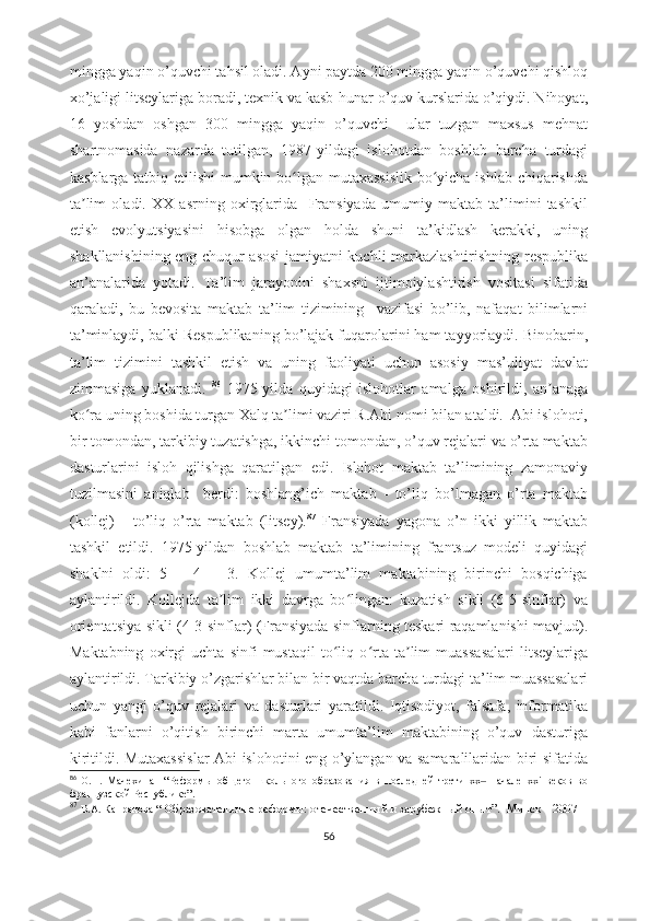 mingga yaqin o’quvchi tahsil oladi. Ayni paytda 200 mingga yaqin o’quvchi qishloq
xo’jaligi litseylariga boradi, texnik va kasb-hunar o’quv kurslarida o’qiydi. Nihoyat,
16   yoshdan   oshgan   300   mingga   yaqin   o’quvchi     ular   tuzgan   maxsus   mehnat
shartnomasida   nazarda   tutilgan,   1987-yildagi   islohotdan   boshlab   barcha   turdagi
kasblarga tatbiq etilishi  mumkin bo lgan mutaxassislik  bo yicha ishlab chiqarishdaʻ ʻ
ta lim   oladi.   XX   asrning   oxirglarida     Fransiyada   umumiy   maktab   ta’limini   tashkil	
ʼ
etish   evolyutsiyasini   hisobga   olgan   holda   shuni   ta’kidlash   kerakki,   uning
shakllanishining eng chuqur asosi jamiyatni kuchli markazlashtirishning respublika
an’analarida   yotadi.   Ta’lim   jarayonini   shaxsni   ijtimoiylashtirish   vositasi   sifatida
qaraladi,   bu   bevosita   maktab   ta’lim   tizimining     vazifasi   bo’lib,   nafaqat   bilimlarni
ta’minlaydi, balki Respublikaning bo’lajak fuqarolarini ham tayyorlaydi. Binobarin,
ta’lim   tizimini   tashkil   etish   va   uning   faoliyati   uchun   asosiy   mas’uliyat   davlat
zimmasiga   yuklanadi.   86
  1975-yilda   quyidagi   islohotlar   amalga   oshirildi,   an anaga	
ʼ
ko ra uning boshida turgan Xalq ta limi vaziri R.Abi nomi bilan ataldi.  Abi islohoti,	
ʻ ʼ
bir tomondan, tarkibiy tuzatishga, ikkinchi tomondan, o’quv rejalari va o’rta maktab
dasturlarini   isloh   qilishga   qaratilgan   edi.   Islohot   maktab   ta’limining   zamonaviy
tuzilmasini   aniqlab     berdi:   boshlang’ich   maktab   -   to’liq   bo’lmagan   o’rta   maktab
(kollej)   -   to’liq   o’rta   maktab   (litsey). 87
  Fransiyada   yagona   o’n   ikki   yillik   maktab
tashkil   etildi.   1975-yildan   boshlab   maktab   ta’limining   frantsuz   modeli   quyidagi
shaklni   oldi:   5   +   4   +   3.   Kollej   umumta’lim   maktabining   birinchi   bosqichiga
aylantirildi.   Kollejda   ta lim   ikki   davrga   bo lingan:   kuzatish   sikli   (6-5-sinflar)   va	
ʼ ʻ
orientatsiya sikli (4-3-sinflar) (Fransiyada sinflarning teskari raqamlanishi mavjud).
Maktabning   oxirgi   uchta   sinfi   mustaqil   to liq   o rta   ta lim   muassasalari   litseylariga	
ʻ ʻ ʼ
aylantirildi. Tarkibiy o’zgarishlar bilan bir vaqtda barcha turdagi ta’lim muassasalari
uchun   yangi   o’quv   rejalari   va   dasturlari   yaratildi.   Iqtisodiyot,   falsafa,   informatika
kabi   fanlarni   o’qitish   birinchi   marta   umumta’lim   maktabining   o’quv   dasturiga
kiritildi. Mutaxassislar Abi islohotini eng o’ylangan va samaralilaridan biri sifatida
86
  О.Н.   Мачехина     “ Реформы   общего   школьного   образования   в   последней   трети   хх   начале   xxi   веков   во	
‒
французской Республике ”. 
87
  В.А. Капранова  “   Образовательные реформы:   отечественный и зарубежный опыт ”.     Минск – 2007  
56 