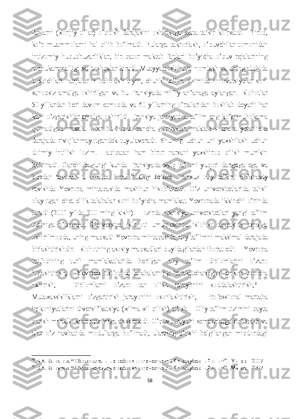 fanlarni   (xorijiy   tillar)   o qitish   darajasini   oshirishga   katta   ta sir   ko rsatdi.     Biroq,ʻ ʼ ʻ
ko’p   muammolarni   hal   qilib   bo’lmadi.   Bularga   takrorlash,   o’quvchilar   tomonidan
intizomiy   huquqbuzarliklar,   bir   qator   maktab   fanlari   bo’yicha   o’quv   rejalarining
nomukammalligi va boshqalar kiradi. Muayyan islohotni nomlash va uning alohida
bosqichlari   natijalarini   baholash   qiyin,   chunki   ta’lim   tizimida   innovatsiyalar   son-
sanoqsiz   amalga   oshirilgan   va   bu   Fransiyada   milliy   an’anaga   aylangan.   Islohotlar
50-yillardan   beri   davom   etmoqda   va   60-yillarning   o’rtalaridan   boshlab   deyarli   har
kuni o’zgarishlar amalga oshirildi. Fransiya jamiyatida ta’lim  eng ko’p muhokama
qilinadigan   masala.   Ular   bu   haqda   qancha   gapirsalar,   maktab   shuncha   yetarlicha
darajada   rivojlanmayotgandek   tuyulaveradi.   Shuning   uchun   uni   yaxshilash   uchun
doimiy   intilish   lozim.   Haqiqatan   ham   biror   narsani   yaxshiroq   qilish   mumkin
ko’rinadi.   Garchi   bugungi   kunda   Fransiyada   xalq   ta’limi   yuqori   darajaga   ega   va
bundan   tashqari   u   amalda   bepul. 90
  Oliy   ta’lim.   Fransuz   oliy   ta’limi   an’anaviy
ravishda   Yevropa   mintaqasida   mashhur   hisoblanadi.   O’z   universitetlarida   tahsil
olayotgan   chet   ellik   talabalar   soni   bo’yicha   mamlakat   Yevropada   ikkinchi   o’rinda
turadi   (2001-yilda   200   ming   kishi).   Hozirda   Fransiya   universitetlari   yangi   ta’lim
tizimiga   o’tmoqda.   Universitet   islohoti   umumevropa   islohoti   doirasida   amalga
oshirilmoqda, uning maqsadi Yevropa mintaqasida oliy ta’limni maksimal darajada
birlashtirishdir.  Islohotning asosiy maqsadlari quyidagilardan iborat edi:  - Yevropa
Ittifoqining   turli   mamlakatlarida   berilgan   oliy   ta’lim   diplomlarini   o’zaro
birlashtirish;   -   Yevropa   Ittifoqida   talabalarning   harakatchanligini   imkon   boricha
oshirish;   -   Diplomlarni   o’zaro   tan   olish   jarayonini   soddalashtirish; 91
  -
Mutaxassisliklarni   o’zgartirish   jarayonini   osonlashtirish;   -   Professional   martaba
imkoniyatlarini diversifikatsiya (xilma-xil qilish) qilish.     Oliy ta’lim tizimini qayta
qurish modulli kredit tizimiga asoslanadi. O’quv jarayoni semestrlarga bo’linadi va
ular   o’z   navbatida   modullarga   bo’linadi,   ularning   o’tishi   belgilangan   miqdordagi
90
  В.А. Капранова  “   Образовательные реформы:   отечественный и зарубежный опыт ”.     Минск – 2007  
91
  В.А. Капранова  “   Образовательные реформы:   отечественный и зарубежный опыт ”.     Минск – 2007  
58 