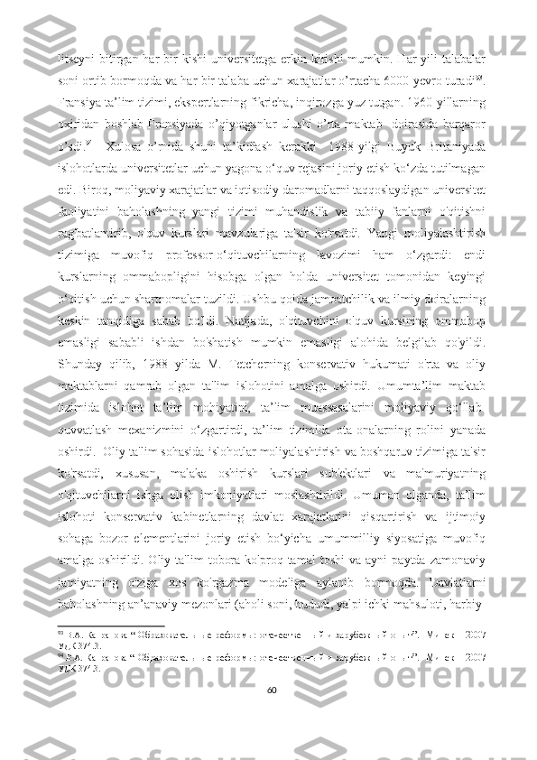 litseyni   bitirgan  har   bir   kishi   universitetga  erkin  kirishi   mumkin. Har   yili   talabalar
soni ortib bormoqda va har bir talaba uchun xarajatlar o’rtacha 6000 yevro turadi 93
.
Fransiya ta’lim tizimi, ekspertlarning fikricha, inqirozga yuz tutgan. 1960-yillarning
oxiridan   boshlab   Fransiyada   o’qiyotganlar   ulushi   o’rta   maktab     doirasida   barqaror
o’sdi. 94
    Xulosa   o’rnida   shuni   ta’kidlash   kerakki     1988-yilgi   Buyuk   Britaniyada
islohotlarda universitetlar uchun yagona o‘quv rejasini joriy etish ko‘zda tutilmagan
edi. Biroq, moliyaviy xarajatlar va iqtisodiy daromadlarni taqqoslaydigan universitet
faoliyatini   baholashning   yangi   tizimi   muhandislik   va   tabiiy   fanlarni   o'qitishni
rag'batlantirib,   o'quv   kurslari   mavzulariga   ta'sir   ko'rsatdi.   Yangi   moliyalashtirish
tizimiga   muvofiq   professor-o‘qituvchilarning   lavozimi   ham   o‘zgardi:   endi
kurslarning   ommabopligini   hisobga   olgan   holda   universitet   tomonidan   keyingi
o‘qitish uchun shartnomalar tuzildi. Ushbu qoida jamoatchilik va ilmiy doiralarning
keskin   tanqidiga   sabab   bo'ldi.   Natijada,   o'qituvchini   o'quv   kursining   ommabop
emasligi   sababli   ishdan   bo'shatish   mumkin   emasligi   alohida   belgilab   qo'yildi.
Shunday   qilib,   1988   yilda   M.   Tetcherning   konservativ   hukumati   o'rta   va   oliy
maktablarni   qamrab   olgan   ta'lim   islohotini   amalga   oshirdi.   Umumta’lim   maktab
tizimida   islohot   ta’lim   mohiyatini,   ta’lim   muassasalarini   moliyaviy   qo‘llab-
quvvatlash   mexanizmini   o‘zgartirdi,   ta’lim   tizimida   ota-onalarning   rolini   yanada
oshirdi.  Oliy ta'lim sohasida islohotlar moliyalashtirish va boshqaruv tizimiga ta'sir
ko'rsatdi,   xususan,   malaka   oshirish   kurslari   sub'ektlari   va   ma'muriyatning
o'qituvchilarni   ishga   olish   imkoniyatlari   moslashtirildi.   Umuman   olganda,   ta’lim
islohoti   konservativ   kabinetlarning   davlat   xarajatlarini   qisqartirish   va   ijtimoiy
sohaga   bozor   elementlarini   joriy   etish   bo‘yicha   umummilliy   siyosatiga   muvofiq
amalga   oshirildi.   Oliy  ta'lim   tobora   ko'proq  tamal   toshi   va  ayni   paytda   zamonaviy
jamiyatning   o'ziga   xos   ko'rgazma   modeliga   aylanib   bormoqda.   Davlatlarni
baholashning an’anaviy mezonlari (aholi soni, hududi, yalpi ichki mahsuloti, harbiy-
93
  В.А.  Капранова   “   Образовательные реформы:   отечественный и зарубежный опыт ”.     Минск – 2007
УДК   374.3 .
94
  В.А.  Капранова   “   Образовательные реформы:   отечественный и зарубежный опыт ”.     Минск – 2007
УДК 374.3.
60 