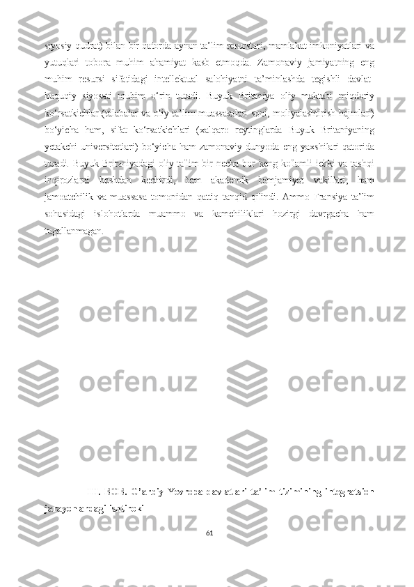siyosiy qudrat) bilan bir qatorda aynan ta’lim resurslari, mamlakat imkoniyatlari va
yutuqlari   tobora   muhim   ahamiyat   kasb   etmoqda.   Zamonaviy   jamiyatning   eng
muhim   resursi   sifatidagi   intellektual   salohiyatni   ta’minlashda   tegishli   davlat-
huquqiy   siyosati   muhim   o‘rin   tutadi.   Buyuk   Britaniya   oliy   maktabi   miqdoriy
ko‘rsatkichlar (talabalar va oliy ta’lim muassasalari soni, moliyalashtirish hajmlari)
bo‘yicha   ham,   sifat   ko‘rsatkichlari   (xalqaro   reytinglarda   Buyuk   Britaniyaning
yetakchi   universitetlari)   bo‘yicha   ham   zamonaviy   dunyoda   eng   yaxshilari   qatorida
turadi. Buyuk Britaniyadagi oliy ta'lim bir  necha bor  keng ko'lamli ichki va tashqi
inqirozlarni   boshdan   kechirdi,   ham   akademik   hamjamiyat   vakillari,   ham
jamoatchilik   va   muassasa   tomonidan   qattiq   tanqid   qilindi.   Ammo   Fransiya   ta’lim
sohasidagi   islohotlarda   muammo   va   kamchiliklari   hozirgi   davrgacha   ham
tugallanmagan. 
           
        
                        III.   BOB.   G’arbiy   Yevropa   davlatlari   ta’lim   tizimining   integratsion
jarayonlardagi ishtiroki
61 