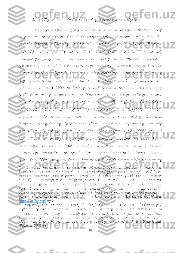              3.1- § Oliy ta’limni rivojlantirishning Yevropa tendensiyalari
               Boloniya jarayonining paydo bo’lishida jahon tendensiyalari va zamonaviy
oliy  ta’limni   yangilash   va   isloh   qilish   jarayonlariga  ta’sir   etuvchi   omillar   bilan   bir
qatorda Yevropa omillarining o’zi ham hal qiluvchi rol o’ynadi.  1957-yilda Yevropa
Iqtisodiy   Hamjamiyatining   tashkil   etilishi   (Rim   shartnomasi)   ta’lim   sohasidagi
integratsiya   jarayonlarini   rag’batlantirdi.   1958-yilda   Universitet   malakasini
akademik tan olish to’g’risidagi konvensiya imzolandi, bu malaka egasiga Yevropa
Kengashiga   a’zo   bo’lgan   boshqa   har   qanday   davlatdagi   universitetda   ta’limning
keyingi bosqichida o’qishni davom ettirish imkoniyatini ochdi ( ilmiy darajalar ham
o’zaro   tan   olingan).   1959-   va   1964-yillarda   Yevropa   universitetlari   rektorlarining
yig’ilishida   milliy   universitetlarning   Yevropani   birlashtirishga   qo’shgan   hissasi
bo’yicha   javobgarligi   masalalari   muhokama   qilindi.   Yig’ilish   ishtirokchilari
universitet   bitiruvchilarini   aynan   “yevropaliklar”   qilib   tayyorlash   nimani
anglatishini   o’z   ichiga   olgan   savolni   muhokama   qilishdi.   1963-yil   2-aprelda
Yevropa   Kengashining   kasb-hunar   ta’limi   sohasidagi   siyosatning   umumiy
tamoyillari   to’g’risidagi   qarori   qabul   qilindi.   Eng   muhimi   subsidiarlik 95
  tamoyili
edi. U Yevropa Iqtisodiy Hamjamiyatiga a’zo davlatlar harakatlarining ustuvorligini
ta’minlaydi   va   ularning   Yevropa   Ittifoqi   darajasida   qarorlar   qabul   qilmasdan
integratsiya   maqsadlari   va   vazifalariga   erishish   imkoniyatini   beradi.   Ushbu
yondashuv ikkita asosga asoslanadi: integratsiya 96
 zarurligini tan olish; bir vaqtning
95
  Subsidiarlik   (mablag’   bilan   yordamlashuv)   y   е   vroittifoqni   tamoyili        va          m е xanizmidir .
Subsidiarlik-hukumat   piramidasini   turli   darajasida     bo’lgan,   faktorlar   orasidagi   vakillik   va  
vakolatni   taqsimlash   asosida   yotgan   tamoyildir.   Subsidiarlik   tamoyili   (ST)   shuni     nazarda
tutadiki,     maqsadga   muvofiq   bo’lganda,   boshqaruv   mumkin   qadar   ko’proq   past
darajada   amalga   oshiriladi;bu   vaqtda     y е vropadarajasi   milliylikka   nisbatan   xuddi   qo’shimchad е k   c
hiqadi.   (masalan,   alohida     mamlakatlarni   o’z   tomonidan   almashtirmay   Y I
darajasidagi   moliyalashtirishni   odatda   qo’shadi).   S .   Maastrixstik   shartnomabilan   1992 - yilda   kiritil
gan   edi.   S h unda   maslahatchi   organ   sifatida   r е gionlar   qo’mitasi   tuzilgan   edi.   Manba:
https://fayllar.org/  sayti.
96
    Integratsiya   (lot. integratio — tiklash, to ldirish, integer — butun so zi-dan) — 1) sistema yokiʻ ʻ
organizmning   ayrim   qismlari   va   funksiyalarining   o zaro   bog liqlik   holatini   hamda   shun-day	
ʻ ʻ
holatga   olib   boruvchi   jarayonni   ifodalaydigan   tushuncha;   2)   fanlarning   yaqinlashishi   va   o zaro	
ʻ
aloqa jarayoni; differensiatsiya bilan birga kechadi; 3) 2 va undan ortiq davlatlarning iqtisodiyotini
o zaro   muvofiqlashtirish   va   birlashtirish   (qarang	
ʻ   Iqtisodiy   integratsiya ) . //   O zME.   Birinchi   jild.	ʻ
Toshkent, 2000-yil
62 